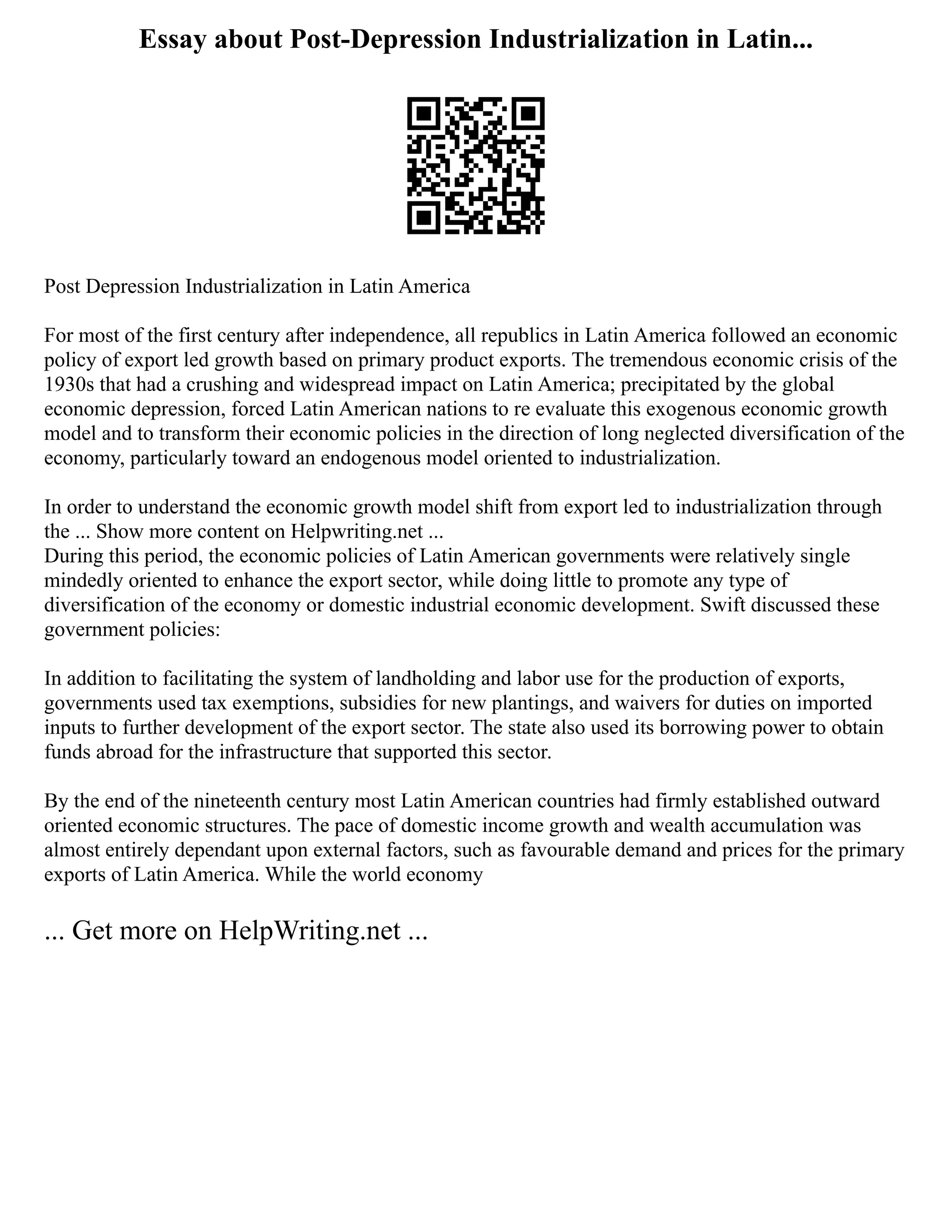 Essay about Post-Depression Industrialization in Latin...
Post Depression Industrialization in Latin America
For most of the first century after independence, all republics in Latin America followed an economic
policy of export led growth based on primary product exports. The tremendous economic crisis of the
1930s that had a crushing and widespread impact on Latin America; precipitated by the global
economic depression, forced Latin American nations to re evaluate this exogenous economic growth
model and to transform their economic policies in the direction of long neglected diversification of the
economy, particularly toward an endogenous model oriented to industrialization.
In order to understand the economic growth model shift from export led to industrialization through
the ... Show more content on Helpwriting.net ...
During this period, the economic policies of Latin American governments were relatively single
mindedly oriented to enhance the export sector, while doing little to promote any type of
diversification of the economy or domestic industrial economic development. Swift discussed these
government policies:
In addition to facilitating the system of landholding and labor use for the production of exports,
governments used tax exemptions, subsidies for new plantings, and waivers for duties on imported
inputs to further development of the export sector. The state also used its borrowing power to obtain
funds abroad for the infrastructure that supported this sector.
By the end of the nineteenth century most Latin American countries had firmly established outward
oriented economic structures. The pace of domestic income growth and wealth accumulation was
almost entirely dependant upon external factors, such as favourable demand and prices for the primary
exports of Latin America. While the world economy
... Get more on HelpWriting.net ...
 