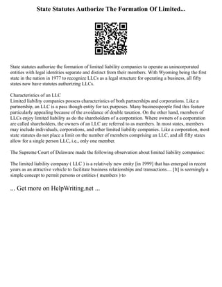 State Statutes Authorize The Formation Of Limited...
State statutes authorize the formation of limited liability companies to operate as unincorporated
entities with legal identities separate and distinct from their members. With Wyoming being the first
state in the nation in 1977 to recognize LLCs as a legal structure for operating a business, all fifty
states now have statutes authorizing LLCs.
Characteristics of an LLC
Limited liability companies possess characteristics of both partnerships and corporations. Like a
partnership, an LLC is a pass though entity for tax purposes. Many businesspeople find this feature
particularly appealing because of the avoidance of double taxation. On the other hand, members of
LLCs enjoy limited liability as do the shareholders of a corporation. Where owners of a corporation
are called shareholders, the owners of an LLC are referred to as members. In most states, members
may include individuals, corporations, and other limited liability companies. Like a corporation, most
state statutes do not place a limit on the number of members comprising an LLC, and all fifty states
allow for a single person LLC, i.e., only one member.
The Supreme Court of Delaware made the following observation about limited liability companies:
The limited liability company ( LLC ) is a relatively new entity [in 1999] that has emerged in recent
years as an attractive vehicle to facilitate business relationships and transactions.... [It] is seemingly a
simple concept to permit persons or entities ( members ) to
... Get more on HelpWriting.net ...
 