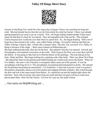 Valley Of Kings Short Story
Journey to find King Tut s tomb On a hot sunny day in Egypt. Clarice was searching for king tuts
tomb . She had already known that she was far from where his tomb lay buried . Clarice was already
getting prepared to go away to go on a search . First , she began asking random people if they knew
where he had died or where he was buried . They all responded with a flat out No . This irritated
Clarice because how would she ever find where to search first . So , she began thinking . Well a lot of
kings have been found in the valley , now called Valley of kings . So maybe I shall go and find out.
Valley of Kings is hard to find , it looks like a normal valley. The only way you know if it s Valley of
Kings is because of the slight ... Show more content on Helpwriting.net ...
She kept walking backwards, then she hit the door . She opened it and she was amazed . Artwork and
hieroglyphics were painted everywhere on the walls . Their lying on the floor was a note that said find
the button . It was going to take forever to find the button on the paintings . The note had given her
hints , Body and blue . She began looking for a painting with a blue body . Their was about 20 of them
. She placed her hand on the painting and rubbed hoping she would come across the button . When all
of a sudden , she must ve hit it because a rectangular object came out of the ground . It was the
sarcophagus with king tut in it ! The sarcophagus was painted gold and painted so pretty . She opened
the lid and their layed king tut mummified . I ve found him ! I must tell everyone I seen it in person !
She pulled a disposable camera out of her pocket and snapped all kinds of photos. She exited through
the door and was in the same tunnel from before . It s sucked her up and she landed right where she
had been . Story tells everyone who enters king tuts tomb and does not greet will have a bad curse
placed upon them . Don t be like Clarice . For now let s just say she made it home
... Get more on HelpWriting.net ...
 