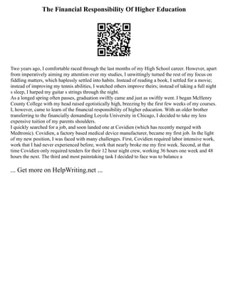 The Financial Responsibility Of Higher Education
Two years ago, I comfortable raced through the last months of my High School career. However, apart
from imperatively aiming my attention over my studies, I unwittingly turned the rest of my focus on
fiddling matters, which haplessly settled into habits. Instead of reading a book, I settled for a movie;
instead of improving my tennis abilities, I watched others improve theirs; instead of taking a full night
s sleep, I harped my guitar s strings through the night.
As a longed spring often passes, graduation swiftly came and just as swiftly went. I began McHenry
County College with my head raised egotistically high, breezing by the first few weeks of my courses.
I, however, came to learn of the financial responsibility of higher education. With an older brother
transferring to the financially demanding Loyola University in Chicago, I decided to take my less
expensive tuition of my parents shoulders.
I quickly searched for a job, and soon landed one at Covidien (which has recently merged with
Medtronic). Covidien, a factory based medical device manufacturer, became my first job. In the light
of my new position, I was faced with many challenges. First, Covidien required labor intensive work,
work that I had never experienced before, work that nearly broke me my first week. Second, at that
time Covidien only required tenders for their 12 hour night crew, working 36 hours one week and 48
hours the next. The third and most painstaking task I decided to face was to balance a
... Get more on HelpWriting.net ...
 