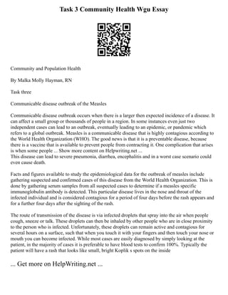 Task 3 Community Health Wgu Essay
Community and Population Health
By Malka Molly Hayman, RN
Task three
Communicable disease outbreak of the Measles
Communicable disease outbreak occurs when there is a larger then expected incidence of a disease. It
can affect a small group or thousands of people in a region. In some instances even just two
independent cases can lead to an outbreak, eventually leading to an epidemic, or pandemic which
refers to a global outbreak. Measles is a communicable disease that is highly contagious according to
the World Health Organization (WHO). The good news is that it is a preventable disease, because
there is a vaccine that is available to prevent people from contracting it. One complication that arises
is when some people ... Show more content on Helpwriting.net ...
This disease can lead to severe pneumonia, diarrhea, encephalitis and in a worst case scenario could
even cause death.
Facts and figures available to study the epidemiological data for the outbreak of measles include
gathering suspected and confirmed cases of this disease from the World Health Organization. This is
done by gathering serum samples from all suspected cases to determine if a measles specific
immunoglobulin antibody is detected. This particular disease lives in the nose and throat of the
infected individual and is considered contagious for a period of four days before the rash appears and
for a further four days after the sighting of the rash.
The route of transmission of the disease is via infected droplets that spray into the air when people
cough, sneeze or talk. These droplets can then be inhaled by other people who are in close proximity
to the person who is infected. Unfortunately, these droplets can remain active and contagious for
several hours on a surface, such that when you touch it with your fingers and then touch your nose or
mouth you can become infected. While most cases are easily diagnosed by simply looking at the
patient, in the majority of cases it is preferable to have blood tests to confirm 100%. Typically the
patient will have a rash that looks like small, bright Koplik s spots on the inside
... Get more on HelpWriting.net ...
 