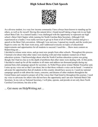 High School Beta Club Speech
As a diverse student, in a very low income community I have always been known to standing up for
others, as well as for myself. Having this natural drive i found myself taking a huge role in our high
school Beta Club. As a natural leader, I was challenged with the opportunity to represent our high
school s Beta Club Chapter while running for North Carolina Beta Secretary. Although I felt
experienced as a leader, I was really nervous to get up in front of all of North Carolina and give a
speech at the Beta Club convention. Although I was nervous, I opened my mouth, and the words just
began to come out. My fears went away, and I addressed everyone on topics of educational
improvements and opportunities for all students to succeed. I used this ... Show more content on
Helpwriting.net ...
I decided to release some stress, and go meet new people from other schools. Throughout this process
I learned a lot about what other states were dealing with and what students wanted out of their
education systems. I had knowledge about what the North Carolina education system was going
though, but I had no clue as to the depth of problems that other states were dealing with. At this point,
I decided to stand up for all the students in all states and address ten thousand people during my
national beta club campaign speech for secretary. As Nobel Peace prize winner Malala Yousafzai said,
I raise up my voice not so that I can shout, but so that those without a voice can be heard . I wanted to
advocate for opportunities that all students in this country should have access to. I used my national
campaign speech to talk about the issues, concerns, and dreams of other students throughout the
United States and wanted to project all of the voices that I had listed to throughout this journey. I used
my voice to advocate for others who did not have the opportunity and I am now National Beta Club
Secretary. In my role as National Secretary, I will plan, operate, and preside at not only there North
Carolina Conventions, but also at the
... Get more on HelpWriting.net ...
 