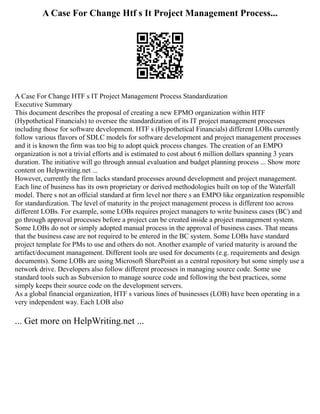 A Case For Change Htf s It Project Management Process...
A Case For Change HTF s IT Project Management Process Standardization
Executive Summary
This document describes the proposal of creating a new EPMO organization within HTF
(Hypothetical Financials) to oversee the standardization of its IT project management processes
including those for software development. HTF s (Hypothetical Financials) different LOBs currently
follow various flavors of SDLC models for software development and project management processes
and it is known the firm was too big to adopt quick process changes. The creation of an EMPO
organization is not a trivial efforts and is estimated to cost about 6 million dollars spanning 3 years
duration. The initiative will go through annual evaluation and budget planning process ... Show more
content on Helpwriting.net ...
However, currently the firm lacks standard processes around development and project management.
Each line of business has its own proprietary or derived methodologies built on top of the Waterfall
model. There s not an official standard at firm level nor there s an EMPO like organization responsible
for standardization. The level of maturity in the project management process is different too across
different LOBs. For example, some LOBs requires project managers to write business cases (BC) and
go through approval processes before a project can be created inside a project management system.
Some LOBs do not or simply adopted manual process in the approval of business cases. That means
that the business case are not required to be entered in the BC system. Some LOBs have standard
project template for PMs to use and others do not. Another example of varied maturity is around the
artifact/document management. Different tools are used for documents (e.g. requirements and design
documents). Some LOBs are using Microsoft SharePoint as a central repository but some simply use a
network drive. Developers also follow different processes in managing source code. Some use
standard tools such as Subversion to manage source code and following the best practices, some
simply keeps their source code on the development servers.
As a global financial organization, HTF s various lines of businesses (LOB) have been operating in a
very independent way. Each LOB also
... Get more on HelpWriting.net ...
 