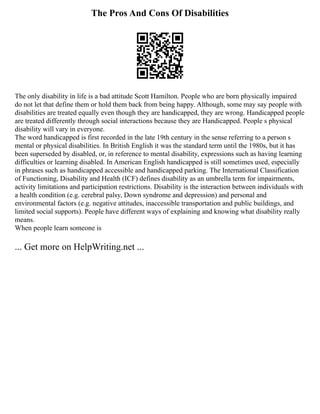 The Pros And Cons Of Disabilities
The only disability in life is a bad attitude Scott Hamilton. People who are born physically impaired
do not let that define them or hold them back from being happy. Although, some may say people with
disabilities are treated equally even though they are handicapped, they are wrong. Handicapped people
are treated differently through social interactions because they are Handicapped. People s physical
disability will vary in everyone.
The word handicapped is first recorded in the late 19th century in the sense referring to a person s
mental or physical disabilities. In British English it was the standard term until the 1980s, but it has
been superseded by disabled, or, in reference to mental disability, expressions such as having learning
difficulties or learning disabled. In American English handicapped is still sometimes used, especially
in phrases such as handicapped accessible and handicapped parking. The International Classification
of Functioning, Disability and Health (ICF) defines disability as an umbrella term for impairments,
activity limitations and participation restrictions. Disability is the interaction between individuals with
a health condition (e.g. cerebral palsy, Down syndrome and depression) and personal and
environmental factors (e.g. negative attitudes, inaccessible transportation and public buildings, and
limited social supports). People have different ways of explaining and knowing what disability really
means.
When people learn someone is
... Get more on HelpWriting.net ...
 