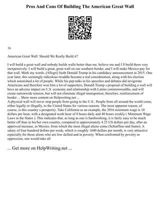 Pros And Cons Of Building The American Great Wall
16
American Great Wall: Should We Really Build it?
I will build a great wall and nobody builds walls better than me, believe me and I ll build them very
inexpensively. I will build a great, great wall on our southern border, and I will make Mexico pay for
that wall. Mark my words. (Allegri) Saith Donald Trump in his candidacy announcement in 2015. One
year later, this seemingly ridiculous twaddle become a real consideration, along with his election
which astonished a lot of people. While his pep talks in his speeches and debates did invigorate
Americans and therefore won him a lot of supporters, Donald Trump s proposal of building a wall will
have an adverse impact on U.S. economy and relationship with Latino commonwealths, and will
create nationwide tension, but will not eliminate illegal immigration; therefore, reinforcement of
border ... Show more content on Helpwriting.net ...
A physical wall will never stop people from going to the U.S.. People from all around the world come,
either legally or illegally, to the United States for various reasons. The most apparent reason, of
course, is this country s prosperity. Take California as an example, the 2016 minimum wage is 10
dollars per hour, with a designated work hour of 8 hours daily and 40 hours weekly ( Minimum Wage
Laws in the States ). This indicates that, as long as one is hardworking, it is fairly easy to be much
better off than in his/her own country, compared to approximately 4.25 US dollars per day, after an
approved increase, in Mexico, from which the most illegal aliens come (Schiaffino and Santo). A
salary of four hundred dollars per week, which is roughly 1600 dollars per month, is very attractive
especially for those aliens who are low skilled and in poverty. When confronted by poverty or
oppression, one would take all
... Get more on HelpWriting.net ...
 