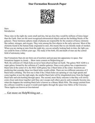 Star Formation Research Paper
Stars
Introduction
Those stars in the night sky seem small and tiny, but up close they would be millions of times larger
than the Earth. Stars are the most recognized astronomical objects and are the building blocks of the
galaxies. These luminous spheres made of plasma are responsible for the creation of heavy elements
like carbon, nitrogen, and oxygen. They were among the first objects in the early universe. Most of the
elements found in the human body originated in stars, this means that we are literally made of stardust.
When you are staring at stars from the night sky, you are actually looking back in time, the light you
see could be from a million years ago. The study of the birth, life and death of stars are the central
field of astronomy today.
Star Formations Stars do not form out of nowhere and just pop into appearance in space. Star
formations happen in clouds ... Show more content on Helpwriting.net ...
Well, the collision of 2 black holes as never been observed hear on Earth. The galaxy NGC 6240 is a
super galaxy formed by the collision of 2 smaller galaxies. Since every galaxy has a supermassive
black hole at the center of it, the NGC 6240 galaxy has 2 black holes at the center. Scientists are
predicting that someday these two black holes would collide. There are two different outcomes of 2
black holes colliding. The first one is that if the 2 black holes are spinning at very high speeds and
come together at just the right angle, the smaller black hole will be slingshotted away from the bigger
black hole and sent hurtling through space. The second, more likely outcome is that they will slowly
come closer and closer together until they can t escape each others gravity and eventually become one,
when this happens the resulting black hole is known as a Binary Black Hole. The energy emitted from
the collision would be so great it would send ripples through the space time fabric of the Universe.
These ripples are known as Gravitational
... Get more on HelpWriting.net ...
 
