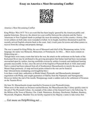 Essay on America s Most Devastating Conflict
America s Most Devastating Conflict
King Philip s War (1675 76) is an event that has been largely ignored by the American public and
popular historians. However, the almost two year conflict between the colonists and the Native
Americans in New England stands as perhaps the most devastating war in this country s history. One
in ten soldiers on both sides were wounded or killed. At its height, hostilities threatened to push the
recently arrived English colonists back to the coast. And, it took years for towns and urban centers to
recover from the carnage and property damage.
The war is named for King Philip, the son of Massasoit and chief of the Wampanoag nation. In his
language, his name was Metacom, Metacomet, or Pometacom. In 1662, ... Show more content on
Helpwriting.net ...
Though there were many events that led to the war, the attack on the settlement on the banks of the
Kickemuit River may be attributed to the growing perception that Indian land had been increasingly
encroached upon by settlers, leaving cornfields overrun by settlers livestock and traditional hunting
grounds inaccessible. In fact, since the arrival of the English at Plymouth Rock in 1620, land under
Native control had been reduced from all of Southeastern Massachusetts to merely the area of the
Mount Hope peninsula. (A map and local points related to the war can be found at
http://drweed.home.mindspring.com/kingphilip.htm.)
Less than a week later, authorities in Rhode Island, Plymouth, and Massachusetts attempted
negotiation with Philip, and sought guarantees of fidelity from the Nipmucks and Narragansetts.
However, before the end of the month, Wampanoags made a sudden raid on the settlement of Swansea
on the Taunton River.
On June 26, Massachusetts troops marched to Swansea to join Plymouth troops.
When news of the attack on Swansea reached Boston, the Massachusetts Bay Colony quickly came to
the aid of The Plymouth Colony. An example of the orders of the General Court is the following: To
the Militia of the Town of Boston, Cha. Camb. Watertown, Roxbury, Dorchester, Dedham, Brantrey,
Weymouth, Hingham, Maulden You are hereby required in his Majesty s name to take notice that
... Get more on HelpWriting.net ...
 