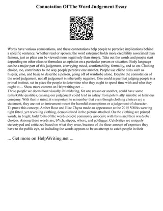 Connotation Of The Word Judgement Essay
Words have various connotations, and these connotations help people to perceive implications behind
a specific sentence. Whether read or spoken, the word esteemed holds more credibility associated than
famous, just as plain can be viewed more negatively than simple. Take out the words and people start
depending on other clues to formulate an opinion on a particular person or situation. Body language
can be a major part of this judgement, conveying mood, comfortability, formality, and so on. Clothing
choice, too, contributes to the way people perceive one another. People use cliche titles such as
hispter, emo, and basic to describe a person, going off of wardrobe alone. Despite the connotation of
the word judgement, not all judgement is inherently negative. One could argue that judging people is a
primal instinct, set in place for people to determine who they ought to spend time with and who they
ought to ... Show more content on Helpwriting.net ...
Those people we deem most visually intimidating, for one reason or another, could have some
remarkable qualities, causing our judgement could lead us astray from potentially amiable or hilarious
company. With that in mind, it s important to remember that even though clothing choices are a
statement, they are not an instrument meant for harmful assumptions or a judgement of character.
To prove this concept, Amber Rose and Blac Chyna made an appearance at the 2015 VMAs wearing
tight fitted, yet revealing clothing, demonstrated in the picture attached. On the clothing are printed
words, in bright, bold fonts of the words people commonly associate with them and their wardrobe
choices. Among these words are, b*tch, stipper, whore, and goldigger. Celebrities are uniquely
stereotyped and criticized based on what they wear, because of the sheer amount of exposure they
have to the public eye, so including the words appears to be an attempt to catch people in their
... Get more on HelpWriting.net ...
 