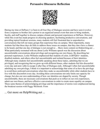 Persuasive Discourse Reflection
During my time at DePauw I ve been to all four Day of Dialogue sessions and have seen it evolve
from a response to brother Jed s protest to an organized annual event that aims to bring students,
faculty, and staff together to discuss campus climate and personal experiences at DePauw. However,
while this event has made progress in choosing speakers, facilitating productive conversations, and
providing topical breakout sessions, many students still feel frustrated due to unproductive
conversations that left out many groups that experience bias on campus. Most importantly, many
students feel that these days do little to address these issues on campus, that they don t have a chance
to be heard, and that one day of dialogue is not enough to ... Show more content on Helpwriting.net ...
What particularly resonated with me about Leslie Williams speech was the discussion about
uncomfortable conversations about privilege and recognizing our own biases. By describing her
personal experiences, Leslie Williams emphasized that students of color, LGBTQIA+ students,
disabled students, and others often feel uncomfortable and isolated because of their identities.
Although many students feel uncomfortable speaking about these topics, admitting that we are
privileged, and recognizing that we grow up with different biases, other students feel this discomfort
every day and aren t able to escape it after Day of Dialogue ends. Although I often feel uncomfortable
admitting my own privilege, I think it is important to acknowledge that some of us have the privilege
to avoid these awkward conversations when they make us uncomfortable while other students have to
live with this discomfort every day. Avoiding these conversations not only limits our capacity for
change, but also our own understanding of how our identities are shaped by society. Though
uncomfortable, these are necessary conversations that push us to reflect on our own experiences,
admit our own biases, and have effective conversations in order to create more equality on campus.
These same themes of acknowledging privilege and the importance of stories were emphasized during
the breakout session with Peggy McIntosh: From
... Get more on HelpWriting.net ...
 