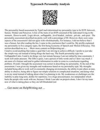 Typecoach Personality Analysis
The personality based assessment by TypeCoach determined my personality type to be ISTP, Introvert,
Sensor, Thinker and Perceiver. A few of the traits of an ISTP consisted of the individual living in the
moment , Down to earth , Logic driven , unflappable , level headed , realistic , private , and quiet . The
personality assessment described me pretty well with a percentage of 80. However, there were some
aspects of the assessment I did not agree with wholeheartedly. For Instance, I did not believe that I
was a Sensor, but after reading the bio, I came to the conclusion that I could be. My profile explained
my personality in five category types, the first being Economy of Speech and/ Motion Efficiency. This
section described me as a ... Show more content on Helpwriting.net ...
I tend to avoid anything that makes a goal that I am striving to achieve difficult. I prefer to just take
the simple way out instead of doing things the hard way. The fourth personality type was
Unflappable/Calm; I tend to do things very last minute because I am not rattled by time constraints. I
work well under pressure. The fifth is quiet, I am a person of little words and so I don t say much. I
am more of a listener and tend to gather information in order to come to a conclusion regarding
problem. Overall, I thought the assessment was correct in describing my personality. At the end of the
assessment, I was given my strengths and weaknesses based on my personality type. My strengths
included being able to work well in constantly changing environments, the ability to put others at ease,
ability to observe, being able to figure out simple solutions to complicated situations, and doing what
is on my mind instead of talking about what I m planning to do. My weaknesses or challenges are the
inability to plan long term, dislike for repetition, I m a huge procrastinator, too independent which
hurts the people who work with me, because I think I can take on projects alone, I don t let my team
now of what is taking place so they are left blindsided (not
... Get more on HelpWriting.net ...
 
