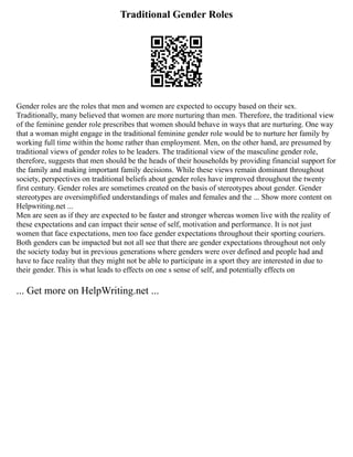 Traditional Gender Roles
Gender roles are the roles that men and women are expected to occupy based on their sex.
Traditionally, many believed that women are more nurturing than men. Therefore, the traditional view
of the feminine gender role prescribes that women should behave in ways that are nurturing. One way
that a woman might engage in the traditional feminine gender role would be to nurture her family by
working full time within the home rather than employment. Men, on the other hand, are presumed by
traditional views of gender roles to be leaders. The traditional view of the masculine gender role,
therefore, suggests that men should be the heads of their households by providing financial support for
the family and making important family decisions. While these views remain dominant throughout
society, perspectives on traditional beliefs about gender roles have improved throughout the twenty
first century. Gender roles are sometimes created on the basis of stereotypes about gender. Gender
stereotypes are oversimplified understandings of males and females and the ... Show more content on
Helpwriting.net ...
Men are seen as if they are expected to be faster and stronger whereas women live with the reality of
these expectations and can impact their sense of self, motivation and performance. It is not just
women that face expectations, men too face gender expectations throughout their sporting couriers.
Both genders can be impacted but not all see that there are gender expectations throughout not only
the society today but in previous generations where genders were over defined and people had and
have to face reality that they might not be able to participate in a sport they are interested in due to
their gender. This is what leads to effects on one s sense of self, and potentially effects on
... Get more on HelpWriting.net ...
 