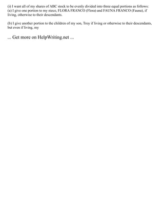 (i) I want all of my shares of ABC stock to be evenly divided into three equal portions as follows:
(a) I give one portion to my niece, FLORA FRANCO (Flora) and FAUNA FRANCO (Fauna), if
living, otherwise to their descendants.
(b) I give another portion to the children of my son, Troy if living or otherwise to their descendants,
but even if living, my
... Get more on HelpWriting.net ...
 