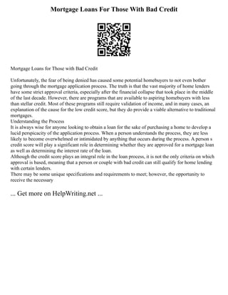 Mortgage Loans For Those With Bad Credit
Mortgage Loans for Those with Bad Credit
Unfortunately, the fear of being denied has caused some potential homebuyers to not even bother
going through the mortgage application process. The truth is that the vast majority of home lenders
have some strict approval criteria, especially after the financial collapse that took place in the middle
of the last decade. However, there are programs that are available to aspiring homebuyers with less
than stellar credit. Most of these programs still require validation of income, and in many cases, an
explanation of the cause for the low credit score, but they do provide a viable alternative to traditional
mortgages.
Understanding the Process
It is always wise for anyone looking to obtain a loan for the sake of purchasing a home to develop a
lucid perspicacity of the application process. When a person understands the process, they are less
likely to become overwhelmed or intimidated by anything that occurs during the process. A person s
credit score will play a significant role in determining whether they are approved for a mortgage loan
as well as determining the interest rate of the loan.
Although the credit score plays an integral role in the loan process, it is not the only criteria on which
approval is based, meaning that a person or couple with bad credit can still qualify for home lending
with certain lenders.
There may be some unique specifications and requirements to meet; however, the opportunity to
receive the necessary
... Get more on HelpWriting.net ...
 