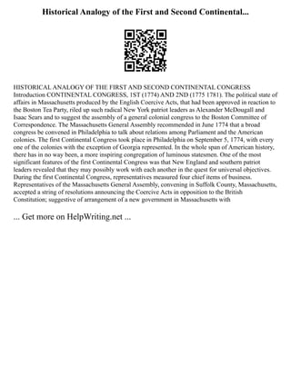 Historical Analogy of the First and Second Continental...
HISTORICAL ANALOGY OF THE FIRST AND SECOND CONTINENTAL CONGRESS
Introduction CONTINENTAL CONGRESS, 1ST (1774) AND 2ND (1775 1781). The political state of
affairs in Massachusetts produced by the English Coercive Acts, that had been approved in reaction to
the Boston Tea Party, riled up such radical New York patriot leaders as Alexander McDougall and
Isaac Sears and to suggest the assembly of a general colonial congress to the Boston Committee of
Correspondence. The Massachusetts General Assembly recommended in June 1774 that a broad
congress be convened in Philadelphia to talk about relations among Parliament and the American
colonies. The first Continental Congress took place in Philadelphia on September 5, 1774, with every
one of the colonies with the exception of Georgia represented. In the whole span of American history,
there has in no way been, a more inspiring congregation of luminous statesmen. One of the most
significant features of the first Continental Congress was that New England and southern patriot
leaders revealed that they may possibly work with each another in the quest for universal objectives.
During the first Continental Congress, representatives measured four chief items of business.
Representatives of the Massachusetts General Assembly, convening in Suffolk County, Massachusetts,
accepted a string of resolutions announcing the Coercive Acts in opposition to the British
Constitution; suggestive of arrangement of a new government in Massachusetts with
... Get more on HelpWriting.net ...
 