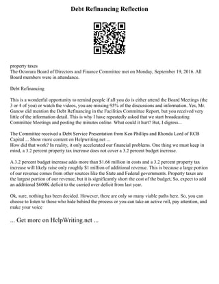 Debt Refinancing Reflection
property taxes
The Octorara Board of Directors and Finance Committee met on Monday, September 19, 2016. All
Board members were in attendance.
Debt Refinancing
This is a wonderful opportunity to remind people if all you do is either attend the Board Meetings (the
3 or 4 of you) or watch the videos, you are missing 95% of the discussions and information. Yes, Mr.
Ganow did mention the Debt Refinancing in the Facilities Committee Report, but you received very
little of the information detail. This is why I have repeatedly asked that we start broadcasting
Committee Meetings and posting the minutes online. What could it hurt? But, I digress...
The Committee received a Debt Service Presentation from Ken Phillips and Rhonda Lord of RCB
Capital ... Show more content on Helpwriting.net ...
How did that work? In reality, it only accelerated our financial problems. One thing we must keep in
mind, a 3.2 percent property tax increase does not cover a 3.2 percent budget increase.
A 3.2 percent budget increase adds more than $1.66 million in costs and a 3.2 percent property tax
increase will likely raise only roughly $1 million of additional revenue. This is because a large portion
of our revenue comes from other sources like the State and Federal governments. Property taxes are
the largest portion of our revenue, but it is significantly short the cost of the budget, So, expect to add
an additional $600K deficit to the carried over deficit from last year.
Ok, sure, nothing has been decided. However, there are only so many viable paths here. So, you can
choose to listen to those who hide behind the process or you can take an active roll, pay attention, and
make your voice
... Get more on HelpWriting.net ...
 