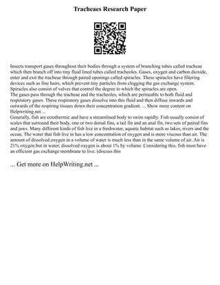 Tracheaes Research Paper
Insects transport gases throughout their bodies through a system of branching tubes called tracheae
which then branch off into tiny fluid lined tubes called tracheoles. Gases, oxygen and carbon dioxide,
enter and exit the tracheae through paired openings called spiracles. These spiracles have filtering
devices such as fine hairs, which prevent tiny particles from clogging the gas exchange system.
Spiracles also consist of valves that control the degree to which the spiracles are open.
The gases pass through the tracheae and the tracheoles, which are permeable to both fluid and
respiratory gases. These respiratory gases dissolve into this fluid and then diffuse inwards and
outwards of the respiring tissues down their concentration gradient. ... Show more content on
Helpwriting.net ...
Generally, fish are ectothermic and have a streamlined body to swim rapidly. Fish usually consist of
scales that surround their body, one or two dorsal fins, a tail fin and an anal fin, two sets of paired fins
and jaws. Many different kinds of fish live in a freshwater, aquatic habitat such as lakes, rivers and the
ocean. The water that fish live in has a low concentration of oxygen and is more viscous than air. The
amount of dissolved oxygen in a volume of water is much less than in the same volume of air. Air is
21% oxygen but in water, dissolved oxygen is about 1% by volume. Considering this, fish must have
an efficient gas exchange membrane to live. (discuss this
... Get more on HelpWriting.net ...
 