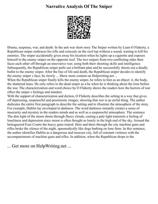 Narrative Analysis Of The Sniper
Drama, suspense, war, and death. In the anti war short story The Sniper written by Liam O Flaherty, a
Republican sniper embraces his rifle and conceals on the roof top without a sound, waiting to kill his
enemies. The sniper accidentally gives away his location when he lights up a cigarette and exposes
himself to the enemy sniper on the opposite roof. The two snipers from two conflicting sides then
faces each other off through an innovative war; using both their shooting skills and intelligence.
Subsequently, the Republican sniper pulls out a brilliant plan and he successfully shoots out a deadly
bullet to the enemy sniper. After the line of life and death, the Republican sniper decides to identify
the enemy sniper s face; he slowly ... Show more content on Helpwriting.net ...
When the Republican sniper finally kills the enemy sniper, he refers to him as an object: it, the body,
the shattered mass. He only refers to the dead sniper as a he when he is thinking about the time before
the war. The characterization and word choice by O Flaherty shows the readers how the horrors of war
effect the sniper s feelings and mindset.
With the support of characterization and diction, O Flaherty describes the setting in a way that gives
off depressing, suspenseful and pessimistic images; showing that war is an awful thing. The author
dedicates the entire first paragraph to describe the setting and to illustrate the atmosphere of the story.
For example, Dublin lay enveloped in darkness. The word darkness instantly creates a sense of
insecurity and mystery in the readers minds and as well as a suspenseful atmosphere. The sentence
The dim light of the moon shone through fleecy clouds, casting a pale light transmits a feeling of
loneliness and depression since moon is often thought as lonely in the high end of the sky. Around the
beleaguered Four Courts the heavy guns roared. Here and there through the city machine guns and
rifles broke the silence of the night, spasmodically like dogs barking on lone farm. In this sentence,
the author identifies Dublin as a dangerous and insecure city, full of constant violence with the
accompaniments of machine guns and rifles. In addition, when the Republican drops to the
... Get more on HelpWriting.net ...
 