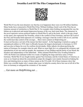 Swastika Lord Of The Flies Comparison Essay
World War II was the most disasters war that has ever happened, there were over 80 million fatalities.
Many books have connected to World War II but, William Golding s book Lord of the Flies has an
immense amount of similarities to World War II. For example when Golding incorporated the way the
littluns are in physical and mental depression because of the way Jack treats them. The characters in
the novel represent various political leaders in World War II, and in the book, which is the pig s head
on the spear, also represents the Swastika, which is the symbol of Nazi Germany, and how the Lord of
the Flies and Swastika both represent evil. Golding s message is that the world is full of evil, and that
the world must take control of the savergry ... Show more content on Helpwriting.net ...
It must not become a servant of the masses but their master! . In the beginning it started as a gang of
unemployed soldiers in 1919, later it officially became the largest elected party in Germany in 1933
and was also to blame for over five million Jewish deaths. Hitler talked a lot about purifying the
nation of Germany for example when he said, What we must fight for is to safeguard the existence and
reproduction of our race and our people, the sustenance of our children and the purity of our blood, the
freedom and independence of the fatherland. . Hitler initiated World War II by invading Poland in
1939, the Polish were defeated within two weeks of fighting the large and fierce army of Nazi
Germany. World War II was fought mainly against Nazi Germany and the United States of America, as
soon as we found out about the concentration camps the struggles were mainly focused on helping the
Jews and shutting down as many of these camps as the US could. All of these instances show that
Hitler was a terrible leader who´s master plan wasn t to help his country thrive but was to kill all of the
Jews in Germany to safeguard the existence of ¨his master
... Get more on HelpWriting.net ...
 