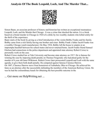 Analysis Of The Book Leopold, Loeb, And The Murder That...
Simon Baatz, an associate professor of history and historian has written an exceptional masterpiece
Leopold, Loeb, and the Murder that Chicago . It was a crime that shocked the nation. It is a book
based on a brutal murder in Chicago in 1924 of a child, by two wealthy students who killed solely for
the thrill of the experience.
Baatz starts of the book by giving us a brief introduction of the victim Bobby Franks and his family.
Bobby came from a rich family having one brother and sister. Bobby Frank s father Jacob Franks was
a wealthy Chicago watch manufacturer. On May 1924, Bobby left the house to umpire at an
impromptu baseball between his school mates and never returned home. Jacob Franks friend Samuel
Ettelson had connections in the police department and appointed state attorney Robert Crowe to
personally work on the case.
Robert Crowe studied law at Yale University and become state attorney on 1917. He is famous for
winning the case by imposing death penalty on Thomas Fitzgerald, who had plead guilty for the
murder of 6 year old Janet Wilkinson. Robert Crowe later prosecuted Leopold and Loeb with the same
agenda, to give them both death penalty. He competed against famous Clarence Darrow.
On 1887, Clarence Darrow move from hometown of Ashtabula, Ohio to Chicago. He achieved his
fame as an attorney after the successfully defending the members of the American Railway Union. He
was he had the extraordinary knack for obtaining the best possible outcome in the
... Get more on HelpWriting.net ...
 