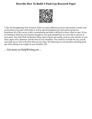 Describe How To Build A Push-Ups Research Paper
5 Tips for Strengthening Your Forearms There are many different exercises and routines to help work
on just about every part of the body as well as special equipment for each muscle group too.
Sometimes all of this can be a little overwhelming and make it difficult to know where to start. If you
are looking to build up your forearm strength or your grip strength here are a few tips to aid you in
your quest. Vary Your Push Up Routine Many types of push ups usually work on your muscles in your
chest, upper arms, abdomen, and the front of your shoulders. You could try to tweak the way you do
your push ups as well as the form that you are using. Try balancing on your knuckles and doing push
ups while putting your weight on your knuckles, this
... Get more on HelpWriting.net ...
 