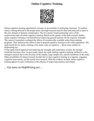 Online Cognitive Training
Online cognitive training opportunities increase as accessibility to technology increases. To confirm
money is being directed in the proper areas, thorough research must be done and analyzed to attest to
this new domain of memory maintenance. The two articles found contrasting views of the
controversial topic of online cognitive training. Based on the quality of the both research studies,
online cognitive training is not beneficial at improving general memory for the majority of people.
This team of researchers evaluated the effects of commercially available online brain training
programs. They looked at the effects it had on general cognitive function in the wider population. The
study lasted for six weeks, training a few times a day on cognitive ... Show more content on
Helpwriting.net ...
Using rapid critical appraisal and analyzing the strengths and weaknesses of each, the stronger
researcher becomes clear. As previously stated, the study finding cognitive training ineffective is the
strongest research due to the diversity of the sample, large sample size, and the timeframe of the study.
Other possibilities for future research include face to face cognitive training or a superior, engaging
cognition intervention, yet this needs more research. With the evidence at hand, online cognitive
training appears to lack verification in the efficacy of improving memory and related
... Get more on HelpWriting.net ...
 