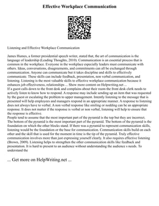Effective Workplace Communication
Listening and Effective Workplace Communication
James Humes, a former presidential speech writer, stated that, the art of communication is the
language of leadership (Leading Thoughts, 2010). Communication is an essential process that is
common in the workplace. Everyone in the workplace especially leaders must communicate with
others. Ideas, conversations, disagreements, and commitments can all be exchanged through
communication. Anyone can communicate but it takes discipline and skills to effectively
communicate. These skills can include feedback, presentation, non verbal communication, and
listening. Listening is the most valuable skills to effective workplace communication because it
enhances job effectiveness, relationships ... Show more content on Helpwriting.net ...
If a guest calls down to the front desk and complains about their room the front desk clerk needs to
actively listen to know how to respond. A response may include sending up an item that was requested
by the guest or escalating the problem to upper management. Intently listening to the message that is
presented will help employees and managers respond in an appropriate manner. A response to listening
does not always have to verbal. A non verbal response like smiling or nodding can be an appropriate
response. It does not matter if the response is verbal or non verbal, listening will help to ensure that
the response is effective.
People tend to assume that the most important part of the pyramid is the top but they are incorrect.
The bottom of the pyramid is the most important part of the pyramid. The bottom of the pyramid is the
foundation on which the other blocks stand. If there was a pyramid to represent communication skills,
listening would be the foundation or the base for communication. Communication skills build on each
other and the skill that is used for the moment in time is the tip of the pyramid. Truly effective
communication involves more than just expressing yourself clearly. It also requires effective listening
(Brown, 2009). Listening helps to strengthen the other communication skills like feedback and
presentation. It is hard to present to an audience without understanding the audience s needs. To
understand the
... Get more on HelpWriting.net ...
 