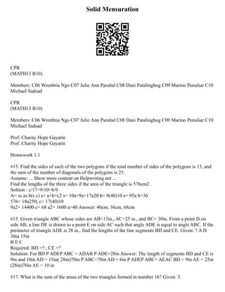 Solid Mensuration
CPR
(MATH13 B10)
Members: C06 Wrenbria Ngo C07 Julie Ann Parañal C08 Dani Patalinghog C09 Marino Penuliar C10
Michael Sadsad
CPR
(MATH13 B10)
Members: C06 Wrenbria Ngo C07 Julie Ann Parañal C08 Dani Patalinghog C09 Marino Penuliar C10
Michael Sadsad
Prof. Charity Hope Gayatin
Prof. Charity Hope Gayatin
Homework 1.1
#15. Find the sides of each of the two polygons if the total number of sides of the polygons is 13, and
the sum of the number of diagonals of the polygons is 25.
Assume: ... Show more content on Helpwriting.net ...
Find the lengths of the three sides if the area of the triangle is 576cm2 .
Soltion : c/17=9/10=b/9
A= ss as b(s c) s= a+b+c2 s= 10a+9a+17a20 b= 9(40)10 s= 95a b=36
576= 18a250; c= 17(40)10
9a2= 14400 c= 68 a2= 1600 a=40 Answer: 40cm, 36cm, 68cm
#15. Given triangle ABC whose sides are AB=15in., AC=25 in., and BC= 30in. From a point D on
side AB, a line DE is drawn to a point E on side AC such that angle ADE is equal to angle ABC. If the
perimeter of triangle ADE is 28 in., find the lengths of the line segments BD and CE. Given: ? A D
30in 15in
B E C
Required: BD =? ; CE =?
Solution: For BD P ADEP ABC = ADAB P ADE=28in Answer: The length of segments BD and CE is
9in and 10in AD = 15in( 28in)70in P ABC=70in AD = 6in P ADEP ABC= AEAC BD = 9in AE = 25in
(28in)70in AE = 10 in
#17. What is the sum of the areas of the two triangles formed in number 16? Given: 3
 