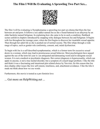 The Film I Will Be Evaluating A Sprawling Two Part Sex...
The film I will be evaluating is Nymphomaniac a sprawling two part sex drama that blurs the line
between art and porn. It follows a sex addict named Joe as she s found battered in an alleyway by an
older bachelor named Seligman. In explaining how she came to be in such a condition, flashback
scenes unfold in chapters introduced by snapping witty dialogue between Joe and Seligman. It begins
with Joe throughout her teenage years, when she first begins to discover her insatiable sexual appetite.
Then through her adult life as she is pushed out of normal society. The film whips through a wide
range of topics, such as gender role conformity, consent, and, metal dysfunction.
To begin with Joe is a self described nymphomaniac, which is a former term for excessive sexual
desire in a woman, which may lead to promiscuous sexual behavior. Most psychologists have argued
against the use of the term for year it s an antiquated and demeaning word used to denigrate sexual
women. It is not a medical or psychiatric diagnosis. Her correct diagnosis is hypersexuality, which can
apply to anyone, is not a true mental disorder, but a symptom of a much larger problem. I like the title
and think it was a fascinating and intentional plot related choice by Von trier, for this reason that Joe
does display other issues like low self esteem, loneliness, and, attachment avoidance. I like the title it
made me think about how we use words.
Furthermore, this movie is touted as a pro feminist love
... Get more on HelpWriting.net ...
 