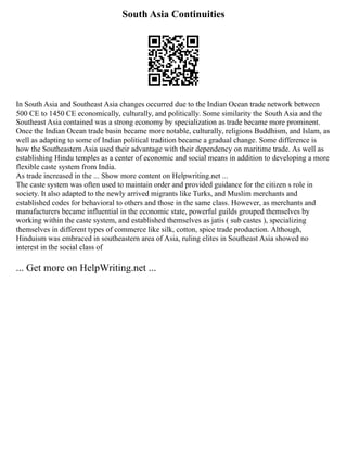 South Asia Continuities
In South Asia and Southeast Asia changes occurred due to the Indian Ocean trade network between
500 CE to 1450 CE economically, culturally, and politically. Some similarity the South Asia and the
Southeast Asia contained was a strong economy by specialization as trade became more prominent.
Once the Indian Ocean trade basin became more notable, culturally, religions Buddhism, and Islam, as
well as adapting to some of Indian political tradition became a gradual change. Some difference is
how the Southeastern Asia used their advantage with their dependency on maritime trade. As well as
establishing Hindu temples as a center of economic and social means in addition to developing a more
flexible caste system from India.
As trade increased in the ... Show more content on Helpwriting.net ...
The caste system was often used to maintain order and provided guidance for the citizen s role in
society. It also adapted to the newly arrived migrants like Turks, and Muslim merchants and
established codes for behavioral to others and those in the same class. However, as merchants and
manufacturers became influential in the economic state, powerful guilds grouped themselves by
working within the caste system, and established themselves as jatis ( sub castes ), specializing
themselves in different types of commerce like silk, cotton, spice trade production. Although,
Hinduism was embraced in southeastern area of Asia, ruling elites in Southeast Asia showed no
interest in the social class of
... Get more on HelpWriting.net ...
 