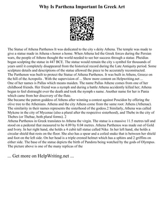 Why Is Parthena Important In Greek Art
The Statue of Athena Parthenos It was dedicated to the city s deity Athena. The temple was made to
give a statue made in Athena s honor a home. When Athena led the Greek forces during the Persian
wars, the people of Athens thought the world needed to see her success through a statue. Pheidias
began sculpting the statue in 447 BCE. The statue would remain the city s symbol for thousands of
years until it completely disappeared from the historical record during the Late Antiquity period. Some
sculpture details and descriptions of the statue allowed the piece to be accurately reconstructed.
The Parthenon was built to protect the Statue of Athena Parthenos. It was built in Athens, Greece on
the hill of the Acropolis . With the supervision of ... Show more content on Helpwriting.net ...
One of her names is Pallas which means maiden. The name Pallas Athene comes from one of her
childhood friends. Her friend was a nymph and during a battle Athena accidently killed her; Athena
began to feel distraught over the death and took the nymph s name. Another name for her is Pania
which came from her discovery of the flute.
She became the patron goddess of Athens after winning a contest against Poseidon by offering the
olive tree to the Athenians. Athena and the city Athens come from the same root: Athens (Athenae).
The similarity in their names represents the sisterhood of the godess.2 Similarly, Athena was called
Mykene in the city of Mycenae (also a plural after the respective sisterhood), and Thebe in the city of
Thebes (or Thebae, both plural forms). 2
Athena Parthenos in Greek translates to Athena the virgin. The statue is a massive 11.5 metres tall and
stood on a pedestal that measured to be 4.09 by 8.04 metres. Athena Parthenos was made out of Gold
and Ivory. In her right hand, she holds a 4 cubit tall statue called Nike. In her left hand, she holds a
circular shield that rests on the floor. She also has a spear and a coiled snake that is between her shield
and foot on the left side. On her head is a triple crested helmet which has a sphinx and 2 griffins on
either side. The base of the statue depicts the birth of Pandora being watched by the gods of Olympus.
The picture above is one of the many replicas of the
... Get more on HelpWriting.net ...
 