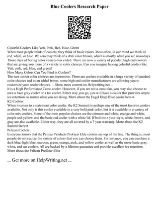 Blue Coolers Research Paper
Colorful Coolers Like Yeti, Pink, Red, Blue, Green
When most people think of coolers, they think of basic colors. Most often, in our mind we think of
red, white, or blue. We also may think of a drab color brown, which is mostly what you see nowadays.
Those days of boring color choices has ended. There are now a variety of popular, high end coolers
that are giving you more of a variety in color choices. Can you imagine having colorful coolers like
Yeti, pink, red, blue, and green?
How Many Colors Can You Find in Coolers?
The new cooler color choices are impressive. There are coolers available in a huge variety of standard
color choices and as an added bonus, some high end cooler manufacturers are allowing you to
customize your cooler choices. ... Show more content on Helpwriting.net ...
It is a High Performance Camo cooler. However, if you are not a camo fan, you may also choose to
own a haze gray cooler or a tan cooler. Either way you go, you will have a cooler that provides ample
ice retention no matter what you are doing. More about the Engel Deep Blue cooler here⇒
K2 Coolers
When it comes to a statement color cooler, the K2 Summit is perhaps one of the most favorite coolers
available. Not only is this cooler available in a very bold pink color, but it is available in a variety of
color mix coolers. Some of the most popular choices are the crimson and white, orange and white,
purple and yellow, and the basic red cooler with a white lid. If bold isn t your style, white, brown, and
gray are also available. Either way, they are all covered by a 7 year warranty. More about the K2
Summit here⇒
Pelican Coolers
Everyone knows that the Pelican Products ProGear Elite coolers are top of the line. The thing is, most
people do not realize the variety of colors that you can choose from. For instance, you can purchase a
dark blue, light blue, maroon, green, orange, pink, and yellow cooler as well as the more basic gray,
white, and tan coolers. All are backed by a lifetime guarantee and provide excellent ice retention.
More about the Pelican ProGear Elite
... Get more on HelpWriting.net ...
 