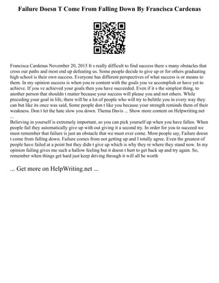 Failure Doesn T Come From Falling Down By Francisca Cardenas
Francisca Cardenas November 20, 2015 It s really difficult to find success there s many obstacles that
cross our paths and most end up defeating us. Some people decide to give up or for others graduating
high school is their own success. Everyone has different perspectives of what success is or means to
them. In my opinion success is when you re content with the goals you ve accomplish or have yet to
achieve. If you ve achieved your goals then you have succeeded. Even if it s the simplest thing, to
another person that shouldn t matter because your success will please you and not others. While
preceding your goal in life, there will be a lot of people who will try to belittle you in every way they
can but like its once was said, Some people don t like you because your strength reminds them of their
weakness. Don t let the hate slow you down. Thema Davis ... Show more content on Helpwriting.net
...
Believing in yourself is extremely important, so you can pick yourself up when you have fallen. When
people fail they automatically give up with out giving it a second try. In order for you to succeed we
must remember that failure is just an obstacle that we must over come. Most people say, Failure doesn
t come from falling down. Failure comes from not getting up and I totally agree. Even the greatest of
people have failed at a point but they didn t give up which is why they re where they stand now. In my
opinion failing gives me such a hallow feeling but it doesn t hurt to get back up and try again. So,
remember when things get hard just keep driving through it will all be worth
... Get more on HelpWriting.net ...
 