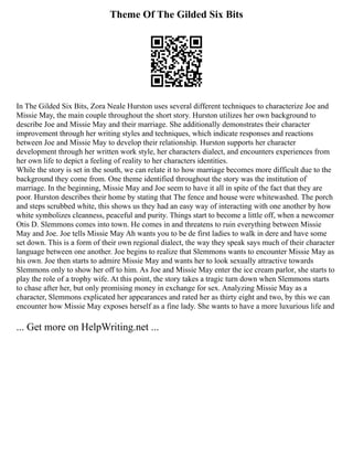 Theme Of The Gilded Six Bits
In The Gilded Six Bits, Zora Neale Hurston uses several different techniques to characterize Joe and
Missie May, the main couple throughout the short story. Hurston utilizes her own background to
describe Joe and Missie May and their marriage. She additionally demonstrates their character
improvement through her writing styles and techniques, which indicate responses and reactions
between Joe and Missie May to develop their relationship. Hurston supports her character
development through her written work style, her characters dialect, and encounters experiences from
her own life to depict a feeling of reality to her characters identities.
While the story is set in the south, we can relate it to how marriage becomes more difficult due to the
background they come from. One theme identified throughout the story was the institution of
marriage. In the beginning, Missie May and Joe seem to have it all in spite of the fact that they are
poor. Hurston describes their home by stating that The fence and house were whitewashed. The porch
and steps scrubbed white, this shows us they had an easy way of interacting with one another by how
white symbolizes cleanness, peaceful and purity. Things start to become a little off, when a newcomer
Otis D. Slemmons comes into town. He comes in and threatens to ruin everything between Missie
May and Joe. Joe tells Missie May Ah wants you to be de first ladies to walk in dere and have some
set down. This is a form of their own regional dialect, the way they speak says much of their character
language between one another. Joe begins to realize that Slemmons wants to encounter Missie May as
his own. Joe then starts to admire Missie May and wants her to look sexually attractive towards
Slemmons only to show her off to him. As Joe and Missie May enter the ice cream parlor, she starts to
play the role of a trophy wife. At this point, the story takes a tragic turn down when Slemmons starts
to chase after her, but only promising money in exchange for sex. Analyzing Missie May as a
character, Slemmons explicated her appearances and rated her as thirty eight and two, by this we can
encounter how Missie May exposes herself as a fine lady. She wants to have a more luxurious life and
... Get more on HelpWriting.net ...
 