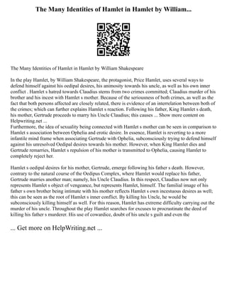 The Many Identities of Hamlet in Hamlet by William...
The Many Identities of Hamlet in Hamlet by William Shakespeare
In the play Hamlet, by William Shakespeare, the protagonist, Price Hamlet, uses several ways to
defend himself against his oedipal desires, his animosity towards his uncle, as well as his own inner
conflict . Hamlet s hatred towards Claudius stems from two crimes committed; Claudius murder of his
brother and his incest with Hamlet s mother. Because of the seriousness of both crimes, as well as the
fact that both persons affected are closely related, there is evidence of an interrelation between both of
the crimes; which can further explains Hamlet s reaction. Following his father, King Hamlet s death,
his mother, Gertrude proceeds to marry his Uncle Claudius; this causes ... Show more content on
Helpwriting.net ...
Furthermore, the idea of sexuality being connected with Hamlet s mother can be seen in comparison to
Hamlet s association between Ophelia and erotic desire. In essence, Hamlet is reverting to a more
infantile mind frame when associating Gertrude with Ophelia, subconsciously trying to defend himself
against his unresolved Oedipal desires towards his mother. However, when King Hamlet dies and
Gertrude remarries, Hamlet s repulsion of his mother is transmitted to Ophelia, causing Hamlet to
completely reject her.
Hamlet s oedipal desires for his mother, Gertrude, emerge following his father s death. However,
contrary to the natural course of the Oedipus Complex, where Hamlet would replace his father,
Gertrude marries another man; namely, his Uncle Claudius. In this respect, Claudius now not only
represents Hamlet s object of vengeance, but represents Hamlet, himself. The familial image of his
father s own brother being intimate with his mother reflects Hamlet s own incestuous desires as well;
this can be seen as the root of Hamlet s inner conflict. By killing his Uncle, he would be
subconsciously killing himself as well. For this reason, Hamlet has extreme difficulty carrying out the
murder of his uncle. Throughout the play Hamlet searches for excuses to procrastinate the deed of
killing his father s murderer. His use of cowardice, doubt of his uncle s guilt and even the
... Get more on HelpWriting.net ...
 