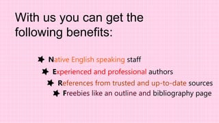 Experienced and professional authors
With us you can get the
following benefits:
Native English speaking staff
References from trusted and up-to-date sources
Freebies like an outline and bibliography page
 