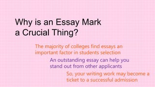 Why is an Essay Mark
a Crucial Thing?
The majority of colleges find essays an
important factor in students selection
So, your writing work may become a
ticket to a successful admission
An outstanding essay can help you
stand out from other applicants
 