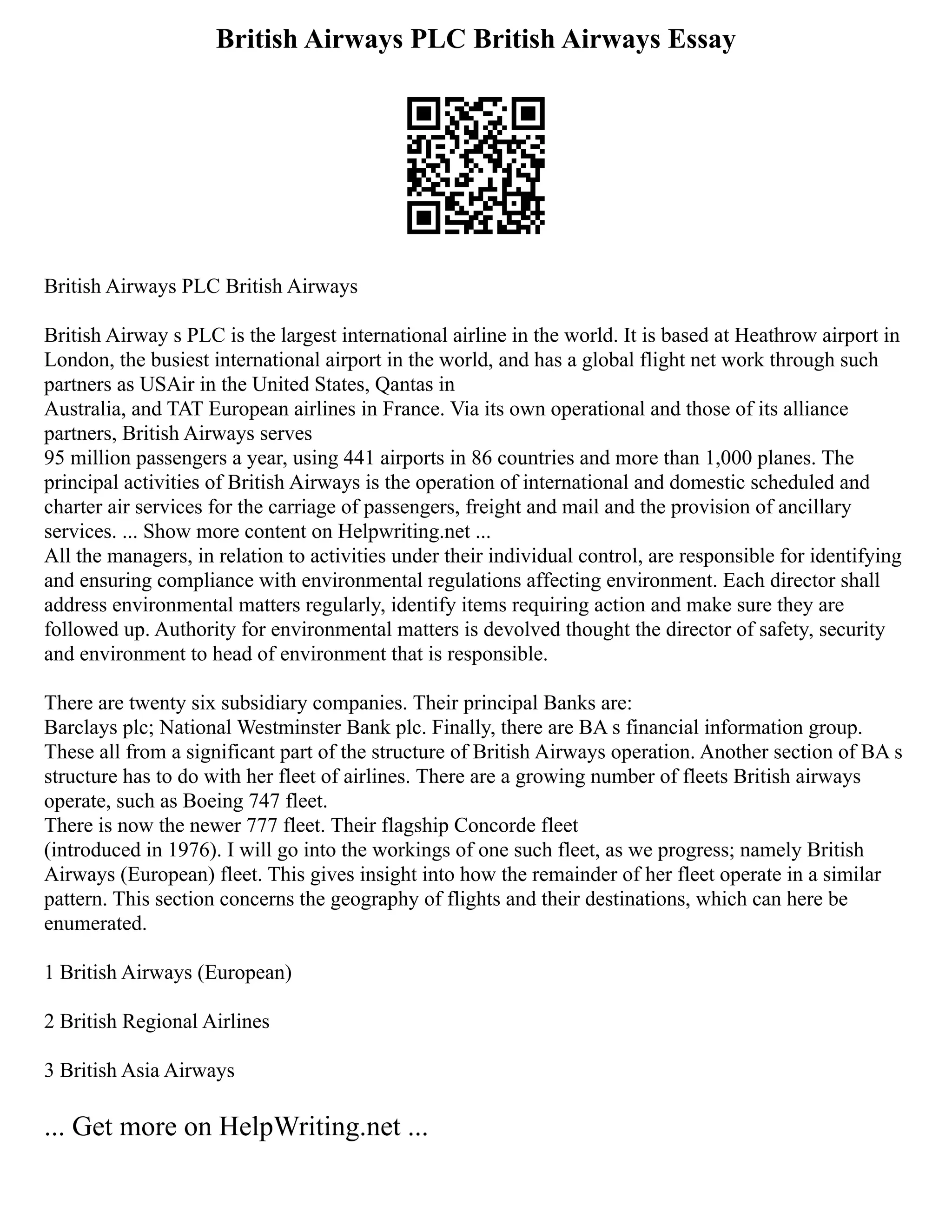 British Airways PLC British Airways Essay
British Airways PLC British Airways
British Airway s PLC is the largest international airline in the world. It is based at Heathrow airport in
London, the busiest international airport in the world, and has a global flight net work through such
partners as USAir in the United States, Qantas in
Australia, and TAT European airlines in France. Via its own operational and those of its alliance
partners, British Airways serves
95 million passengers a year, using 441 airports in 86 countries and more than 1,000 planes. The
principal activities of British Airways is the operation of international and domestic scheduled and
charter air services for the carriage of passengers, freight and mail and the provision of ancillary
services. ... Show more content on Helpwriting.net ...
All the managers, in relation to activities under their individual control, are responsible for identifying
and ensuring compliance with environmental regulations affecting environment. Each director shall
address environmental matters regularly, identify items requiring action and make sure they are
followed up. Authority for environmental matters is devolved thought the director of safety, security
and environment to head of environment that is responsible.
There are twenty six subsidiary companies. Their principal Banks are:
Barclays plc; National Westminster Bank plc. Finally, there are BA s financial information group.
These all from a significant part of the structure of British Airways operation. Another section of BA s
structure has to do with her fleet of airlines. There are a growing number of fleets British airways
operate, such as Boeing 747 fleet.
There is now the newer 777 fleet. Their flagship Concorde fleet
(introduced in 1976). I will go into the workings of one such fleet, as we progress; namely British
Airways (European) fleet. This gives insight into how the remainder of her fleet operate in a similar
pattern. This section concerns the geography of flights and their destinations, which can here be
enumerated.
1 British Airways (European)
2 British Regional Airlines
3 British Asia Airways
... Get more on HelpWriting.net ...
 