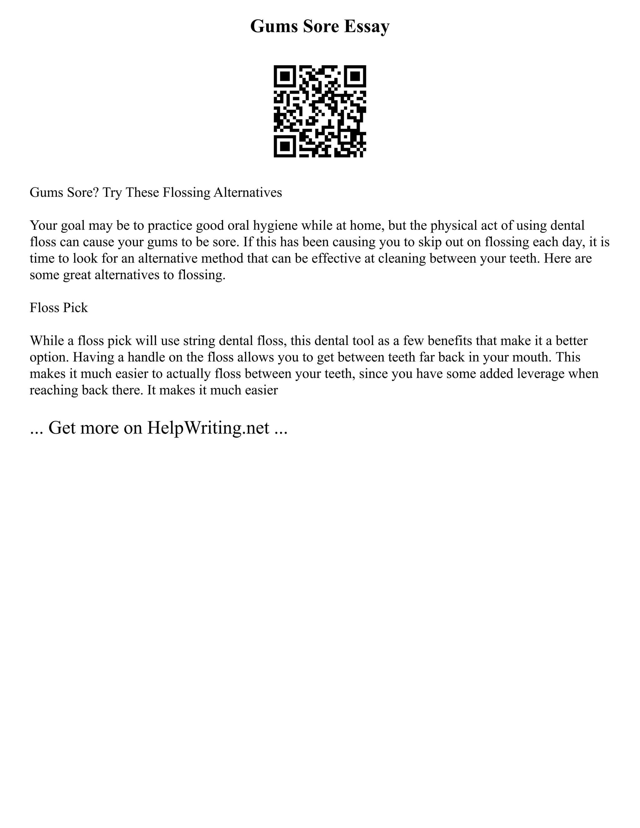 Gums Sore Essay
Gums Sore? Try These Flossing Alternatives
Your goal may be to practice good oral hygiene while at home, but the physical act of using dental
floss can cause your gums to be sore. If this has been causing you to skip out on flossing each day, it is
time to look for an alternative method that can be effective at cleaning between your teeth. Here are
some great alternatives to flossing.
Floss Pick
While a floss pick will use string dental floss, this dental tool as a few benefits that make it a better
option. Having a handle on the floss allows you to get between teeth far back in your mouth. This
makes it much easier to actually floss between your teeth, since you have some added leverage when
reaching back there. It makes it much easier
... Get more on HelpWriting.net ...
 