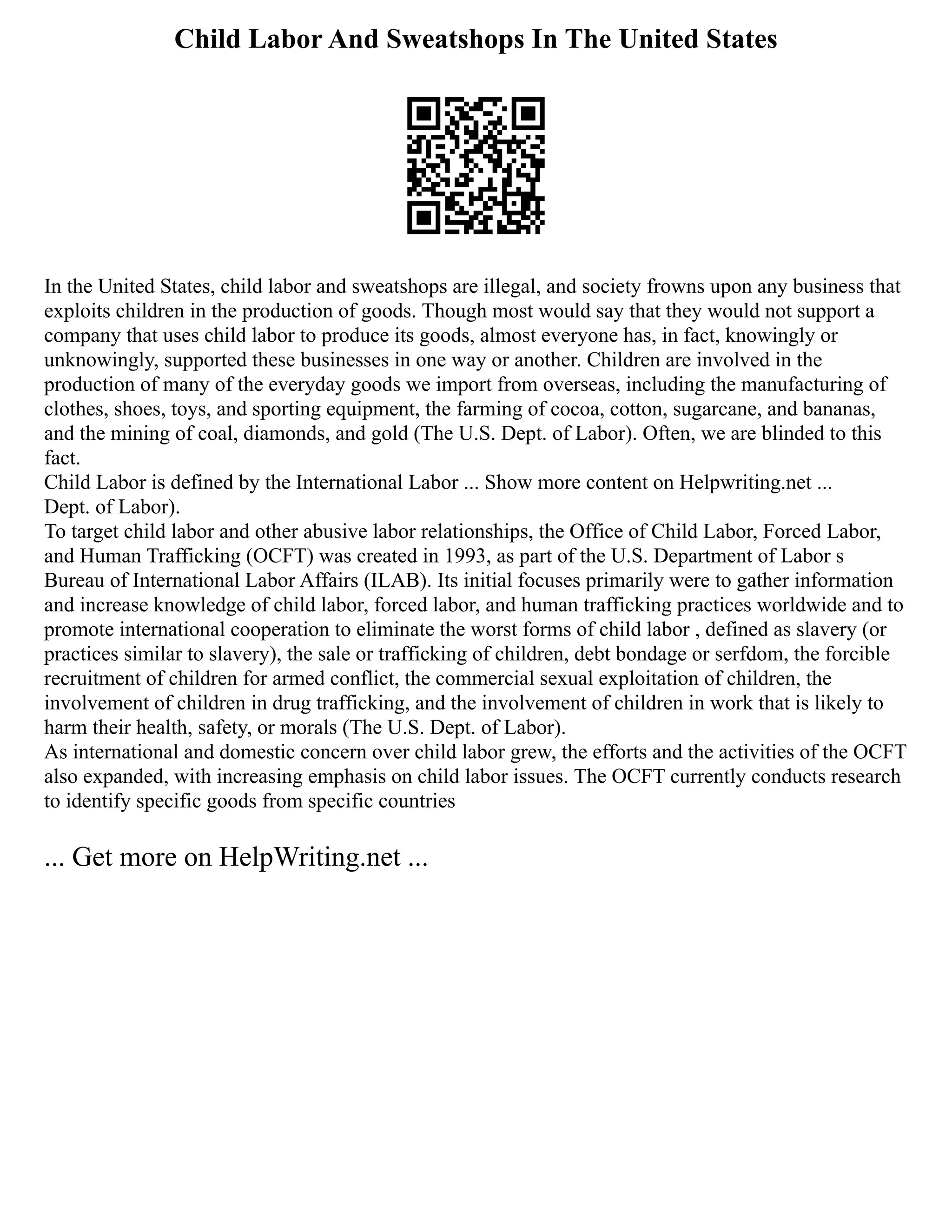 Child Labor And Sweatshops In The United States
In the United States, child labor and sweatshops are illegal, and society frowns upon any business that
exploits children in the production of goods. Though most would say that they would not support a
company that uses child labor to produce its goods, almost everyone has, in fact, knowingly or
unknowingly, supported these businesses in one way or another. Children are involved in the
production of many of the everyday goods we import from overseas, including the manufacturing of
clothes, shoes, toys, and sporting equipment, the farming of cocoa, cotton, sugarcane, and bananas,
and the mining of coal, diamonds, and gold (The U.S. Dept. of Labor). Often, we are blinded to this
fact.
Child Labor is defined by the International Labor ... Show more content on Helpwriting.net ...
Dept. of Labor).
To target child labor and other abusive labor relationships, the Office of Child Labor, Forced Labor,
and Human Trafficking (OCFT) was created in 1993, as part of the U.S. Department of Labor s
Bureau of International Labor Affairs (ILAB). Its initial focuses primarily were to gather information
and increase knowledge of child labor, forced labor, and human trafficking practices worldwide and to
promote international cooperation to eliminate the worst forms of child labor , defined as slavery (or
practices similar to slavery), the sale or trafficking of children, debt bondage or serfdom, the forcible
recruitment of children for armed conflict, the commercial sexual exploitation of children, the
involvement of children in drug trafficking, and the involvement of children in work that is likely to
harm their health, safety, or morals (The U.S. Dept. of Labor).
As international and domestic concern over child labor grew, the efforts and the activities of the OCFT
also expanded, with increasing emphasis on child labor issues. The OCFT currently conducts research
to identify specific goods from specific countries
... Get more on HelpWriting.net ...
 