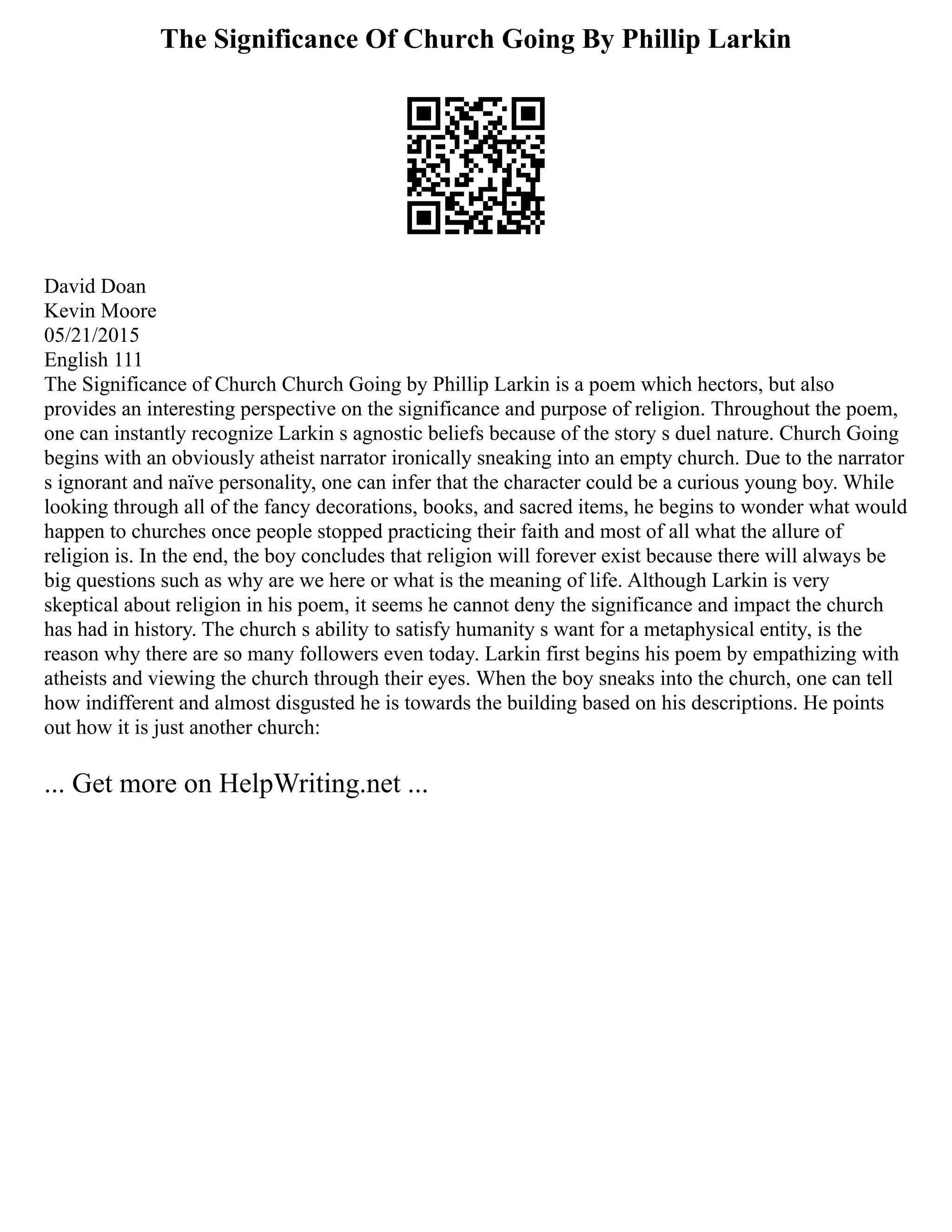 The Significance Of Church Going By Phillip Larkin
David Doan
Kevin Moore
05/21/2015
English 111
The Significance of Church Church Going by Phillip Larkin is a poem which hectors, but also
provides an interesting perspective on the significance and purpose of religion. Throughout the poem,
one can instantly recognize Larkin s agnostic beliefs because of the story s duel nature. Church Going
begins with an obviously atheist narrator ironically sneaking into an empty church. Due to the narrator
s ignorant and naïve personality, one can infer that the character could be a curious young boy. While
looking through all of the fancy decorations, books, and sacred items, he begins to wonder what would
happen to churches once people stopped practicing their faith and most of all what the allure of
religion is. In the end, the boy concludes that religion will forever exist because there will always be
big questions such as why are we here or what is the meaning of life. Although Larkin is very
skeptical about religion in his poem, it seems he cannot deny the significance and impact the church
has had in history. The church s ability to satisfy humanity s want for a metaphysical entity, is the
reason why there are so many followers even today. Larkin first begins his poem by empathizing with
atheists and viewing the church through their eyes. When the boy sneaks into the church, one can tell
how indifferent and almost disgusted he is towards the building based on his descriptions. He points
out how it is just another church:
... Get more on HelpWriting.net ...
 