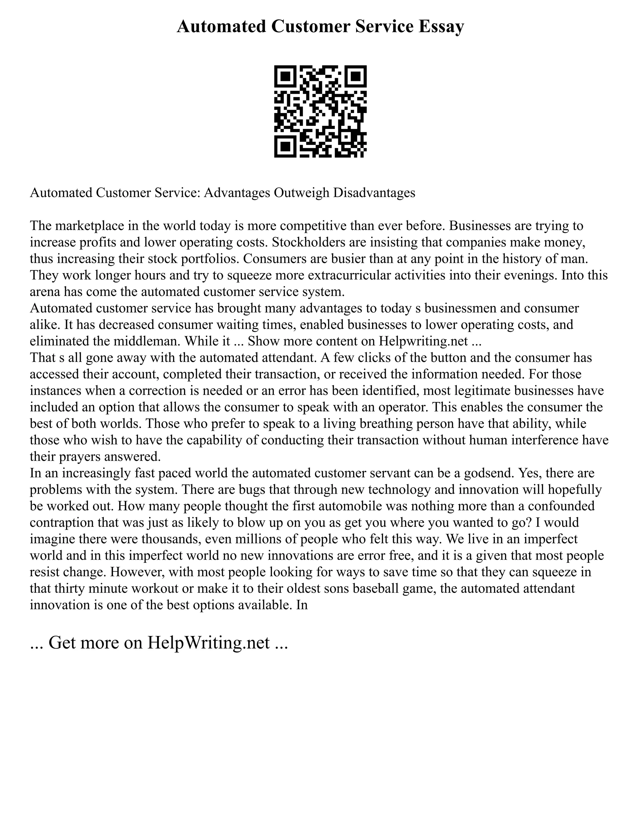 Automated Customer Service Essay
Automated Customer Service: Advantages Outweigh Disadvantages
The marketplace in the world today is more competitive than ever before. Businesses are trying to
increase profits and lower operating costs. Stockholders are insisting that companies make money,
thus increasing their stock portfolios. Consumers are busier than at any point in the history of man.
They work longer hours and try to squeeze more extracurricular activities into their evenings. Into this
arena has come the automated customer service system.
Automated customer service has brought many advantages to today s businessmen and consumer
alike. It has decreased consumer waiting times, enabled businesses to lower operating costs, and
eliminated the middleman. While it ... Show more content on Helpwriting.net ...
That s all gone away with the automated attendant. A few clicks of the button and the consumer has
accessed their account, completed their transaction, or received the information needed. For those
instances when a correction is needed or an error has been identified, most legitimate businesses have
included an option that allows the consumer to speak with an operator. This enables the consumer the
best of both worlds. Those who prefer to speak to a living breathing person have that ability, while
those who wish to have the capability of conducting their transaction without human interference have
their prayers answered.
In an increasingly fast paced world the automated customer servant can be a godsend. Yes, there are
problems with the system. There are bugs that through new technology and innovation will hopefully
be worked out. How many people thought the first automobile was nothing more than a confounded
contraption that was just as likely to blow up on you as get you where you wanted to go? I would
imagine there were thousands, even millions of people who felt this way. We live in an imperfect
world and in this imperfect world no new innovations are error free, and it is a given that most people
resist change. However, with most people looking for ways to save time so that they can squeeze in
that thirty minute workout or make it to their oldest sons baseball game, the automated attendant
innovation is one of the best options available. In
... Get more on HelpWriting.net ...
 