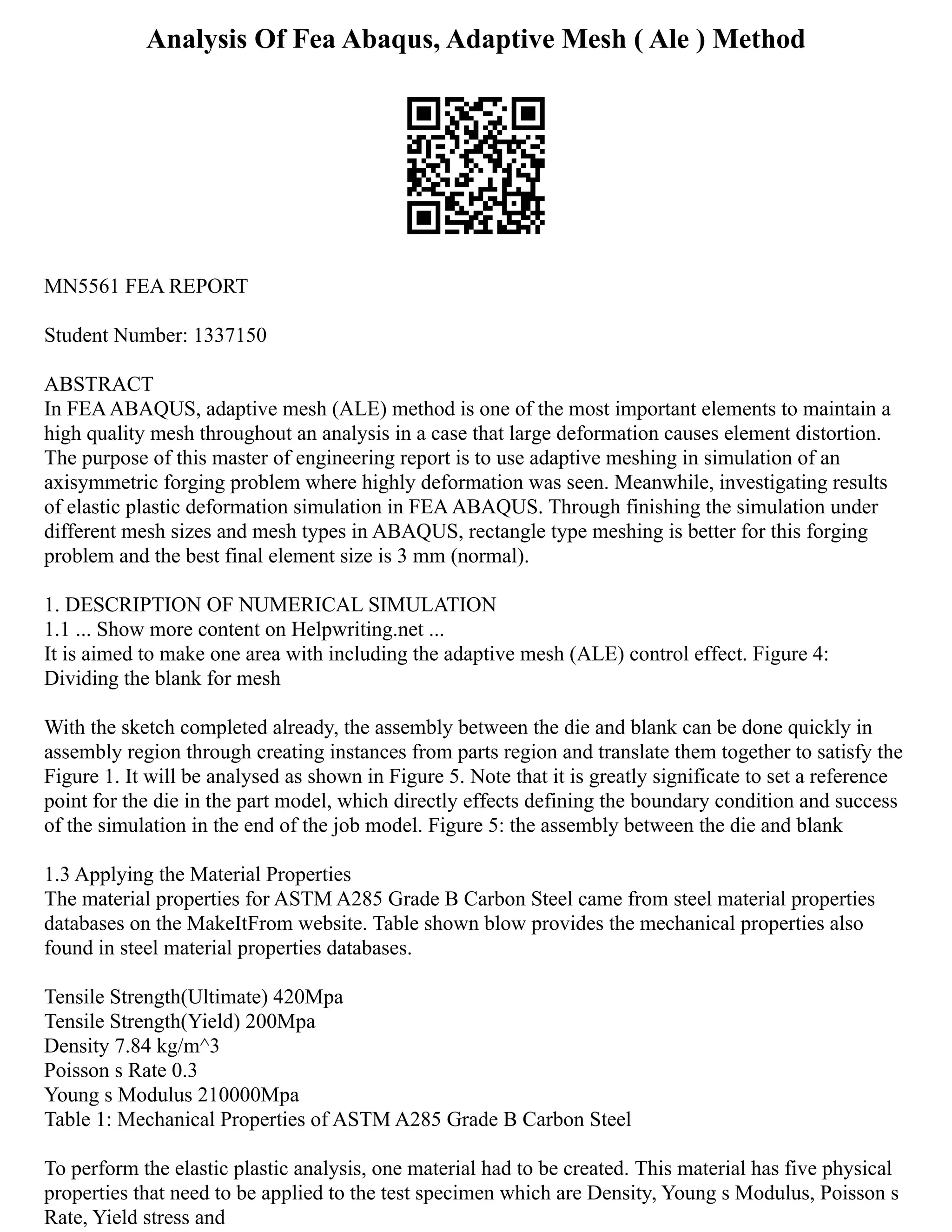 Analysis Of Fea Abaqus, Adaptive Mesh ( Ale ) Method
MN5561 FEA REPORT
Student Number: 1337150
ABSTRACT
In FEAABAQUS, adaptive mesh (ALE) method is one of the most important elements to maintain a
high quality mesh throughout an analysis in a case that large deformation causes element distortion.
The purpose of this master of engineering report is to use adaptive meshing in simulation of an
axisymmetric forging problem where highly deformation was seen. Meanwhile, investigating results
of elastic plastic deformation simulation in FEAABAQUS. Through finishing the simulation under
different mesh sizes and mesh types in ABAQUS, rectangle type meshing is better for this forging
problem and the best final element size is 3 mm (normal).
1. DESCRIPTION OF NUMERICAL SIMULATION
1.1 ... Show more content on Helpwriting.net ...
It is aimed to make one area with including the adaptive mesh (ALE) control effect. Figure 4:
Dividing the blank for mesh
With the sketch completed already, the assembly between the die and blank can be done quickly in
assembly region through creating instances from parts region and translate them together to satisfy the
Figure 1. It will be analysed as shown in Figure 5. Note that it is greatly significate to set a reference
point for the die in the part model, which directly effects defining the boundary condition and success
of the simulation in the end of the job model. Figure 5: the assembly between the die and blank
1.3 Applying the Material Properties
The material properties for ASTM A285 Grade B Carbon Steel came from steel material properties
databases on the MakeItFrom website. Table shown blow provides the mechanical properties also
found in steel material properties databases.
Tensile Strength(Ultimate) 420Mpa
Tensile Strength(Yield) 200Mpa
Density 7.84 kg/m^3
Poisson s Rate 0.3
Young s Modulus 210000Mpa
Table 1: Mechanical Properties of ASTM A285 Grade B Carbon Steel
To perform the elastic plastic analysis, one material had to be created. This material has five physical
properties that need to be applied to the test specimen which are Density, Young s Modulus, Poisson s
Rate, Yield stress and
 