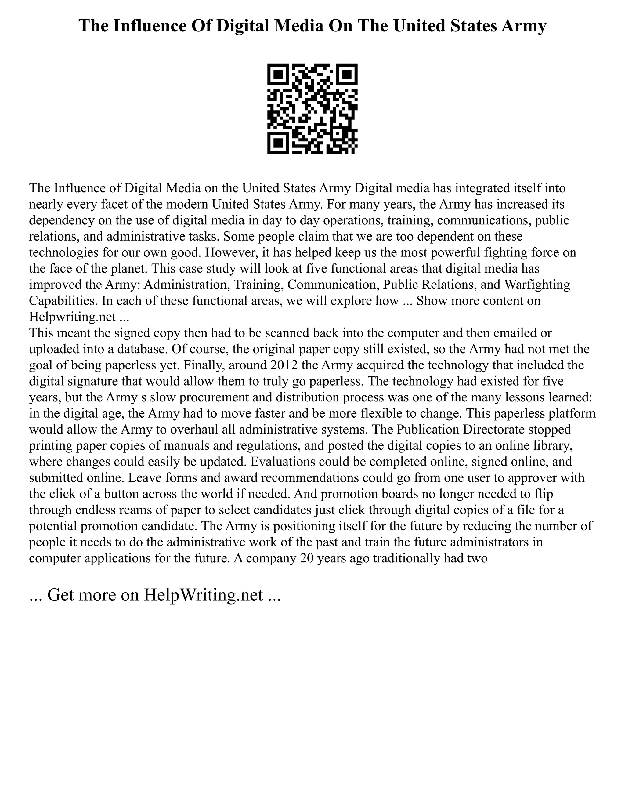 The Influence Of Digital Media On The United States Army
The Influence of Digital Media on the United States Army Digital media has integrated itself into
nearly every facet of the modern United States Army. For many years, the Army has increased its
dependency on the use of digital media in day to day operations, training, communications, public
relations, and administrative tasks. Some people claim that we are too dependent on these
technologies for our own good. However, it has helped keep us the most powerful fighting force on
the face of the planet. This case study will look at five functional areas that digital media has
improved the Army: Administration, Training, Communication, Public Relations, and Warfighting
Capabilities. In each of these functional areas, we will explore how ... Show more content on
Helpwriting.net ...
This meant the signed copy then had to be scanned back into the computer and then emailed or
uploaded into a database. Of course, the original paper copy still existed, so the Army had not met the
goal of being paperless yet. Finally, around 2012 the Army acquired the technology that included the
digital signature that would allow them to truly go paperless. The technology had existed for five
years, but the Army s slow procurement and distribution process was one of the many lessons learned:
in the digital age, the Army had to move faster and be more flexible to change. This paperless platform
would allow the Army to overhaul all administrative systems. The Publication Directorate stopped
printing paper copies of manuals and regulations, and posted the digital copies to an online library,
where changes could easily be updated. Evaluations could be completed online, signed online, and
submitted online. Leave forms and award recommendations could go from one user to approver with
the click of a button across the world if needed. And promotion boards no longer needed to flip
through endless reams of paper to select candidates just click through digital copies of a file for a
potential promotion candidate. The Army is positioning itself for the future by reducing the number of
people it needs to do the administrative work of the past and train the future administrators in
computer applications for the future. A company 20 years ago traditionally had two
... Get more on HelpWriting.net ...
 