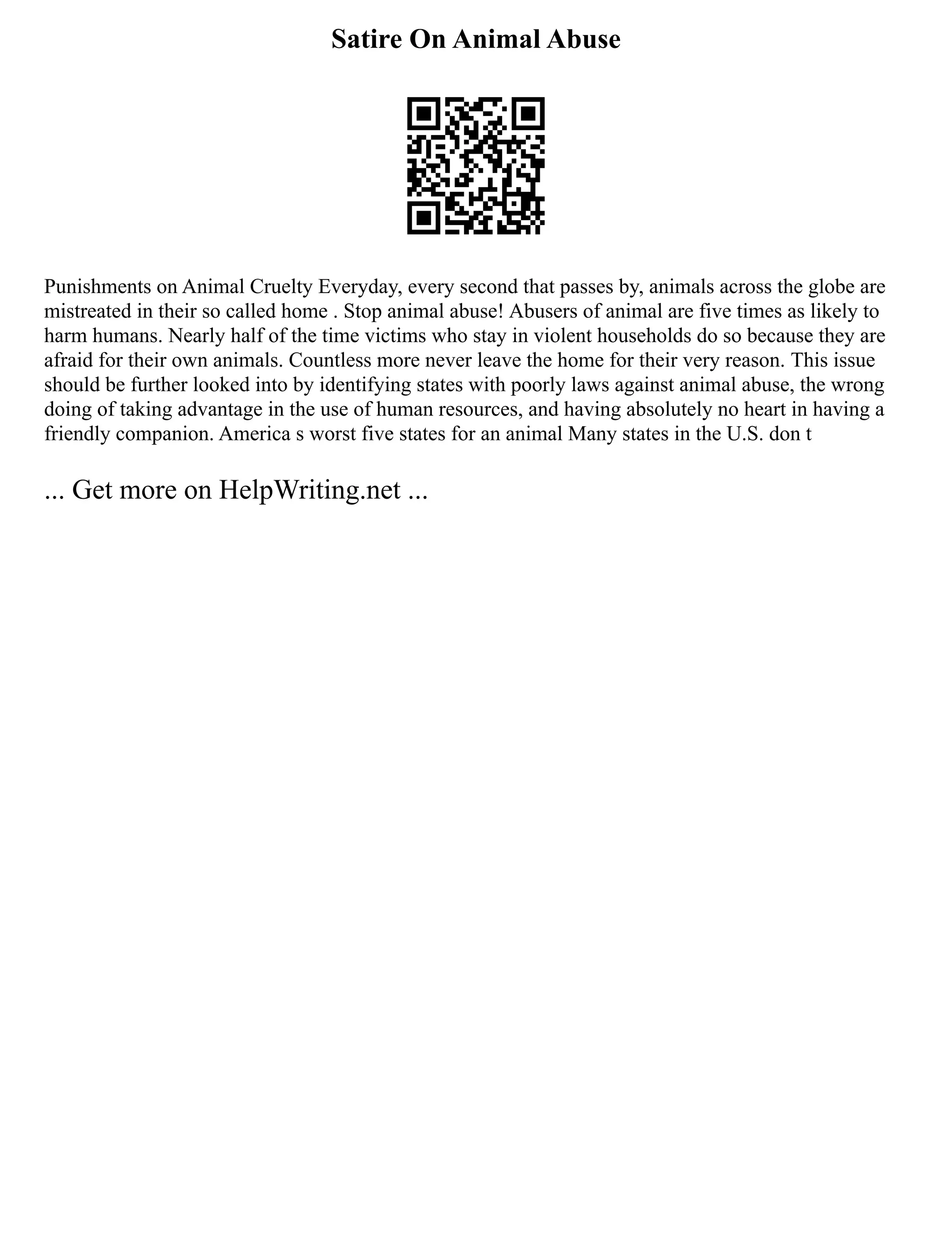 Satire On Animal Abuse
Punishments on Animal Cruelty Everyday, every second that passes by, animals across the globe are
mistreated in their so called home . Stop animal abuse! Abusers of animal are five times as likely to
harm humans. Nearly half of the time victims who stay in violent households do so because they are
afraid for their own animals. Countless more never leave the home for their very reason. This issue
should be further looked into by identifying states with poorly laws against animal abuse, the wrong
doing of taking advantage in the use of human resources, and having absolutely no heart in having a
friendly companion. America s worst five states for an animal Many states in the U.S. don t
... Get more on HelpWriting.net ...
 
