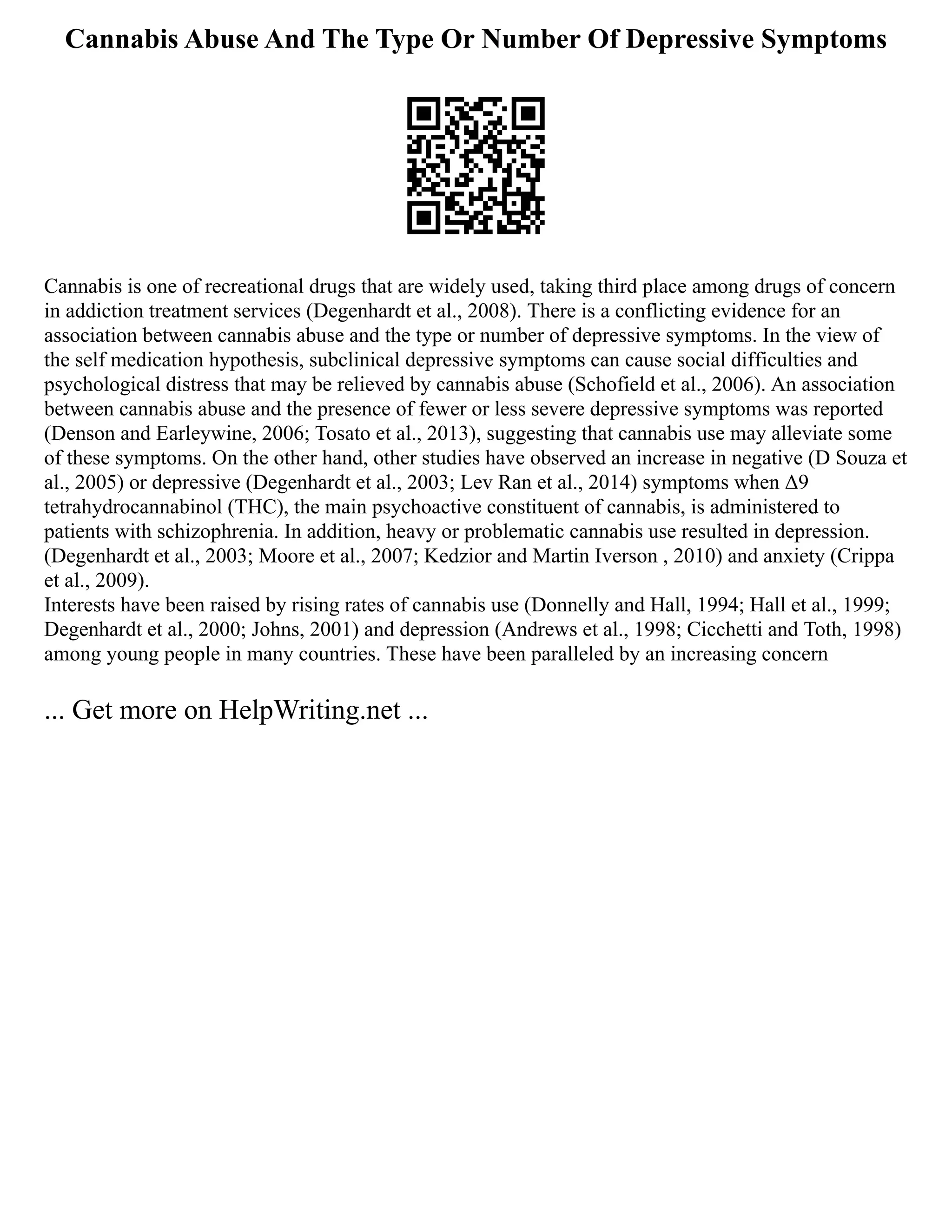 Cannabis Abuse And The Type Or Number Of Depressive Symptoms
Cannabis is one of recreational drugs that are widely used, taking third place among drugs of concern
in addiction treatment services (Degenhardt et al., 2008). There is a conflicting evidence for an
association between cannabis abuse and the type or number of depressive symptoms. In the view of
the self medication hypothesis, subclinical depressive symptoms can cause social difficulties and
psychological distress that may be relieved by cannabis abuse (Schofield et al., 2006). An association
between cannabis abuse and the presence of fewer or less severe depressive symptoms was reported
(Denson and Earleywine, 2006; Tosato et al., 2013), suggesting that cannabis use may alleviate some
of these symptoms. On the other hand, other studies have observed an increase in negative (D Souza et
al., 2005) or depressive (Degenhardt et al., 2003; Lev Ran et al., 2014) symptoms when Δ9
tetrahydrocannabinol (THC), the main psychoactive constituent of cannabis, is administered to
patients with schizophrenia. In addition, heavy or problematic cannabis use resulted in depression.
(Degenhardt et al., 2003; Moore et al., 2007; Kedzior and Martin Iverson , 2010) and anxiety (Crippa
et al., 2009).
Interests have been raised by rising rates of cannabis use (Donnelly and Hall, 1994; Hall et al., 1999;
Degenhardt et al., 2000; Johns, 2001) and depression (Andrews et al., 1998; Cicchetti and Toth, 1998)
among young people in many countries. These have been paralleled by an increasing concern
... Get more on HelpWriting.net ...
 