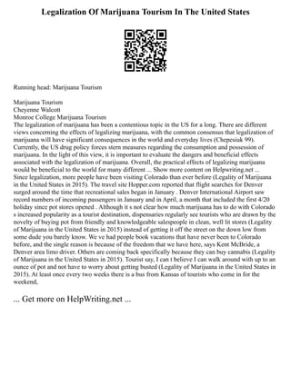Legalization Of Marijuana Tourism In The United States
Running head: Marijuana Tourism
Marijuana Tourism
Cheyenne Walcott
Monroe College Marijuana Tourism
The legalization of marijuana has been a contentious topic in the US for a long. There are different
views concerning the effects of legalizing marijuana, with the common consensus that legalization of
marijuana will have significant consequences in the world and everyday lives (Chepesiuk 99).
Currently, the US drug policy forces stern measures regarding the consumption and possession of
marijuana. In the light of this view, it is important to evaluate the dangers and beneficial effects
associated with the legalization of marijuana. Overall, the practical effects of legalizing marijuana
would be beneficial to the world for many different ... Show more content on Helpwriting.net ...
Since legalization, more people have been visiting Colorado than ever before (Legality of Marijuana
in the United States in 2015). The travel site Hopper.com reported that flight searches for Denver
surged around the time that recreational sales began in January . Denver International Airport saw
record numbers of incoming passengers in January and in April, a month that included the first 4/20
holiday since pot stores opened . Although it s not clear how much marijuana has to do with Colorado
s increased popularity as a tourist destination, dispensaries regularly see tourists who are drawn by the
novelty of buying pot from friendly and knowledgeable salespeople in clean, well lit stores (Legality
of Marijuana in the United States in 2015) instead of getting it off the street on the down low from
some dude you barely know. We ve had people book vacations that have never been to Colorado
before, and the single reason is because of the freedom that we have here, says Kent McBride, a
Denver area limo driver. Others are coming back specifically because they can buy cannabis (Legality
of Marijuana in the United States in 2015). Tourist say, I can t believe I can walk around with up to an
ounce of pot and not have to worry about getting busted (Legality of Marijuana in the United States in
2015). At least once every two weeks there is a bus from Kansas of tourists who come in for the
weekend,
... Get more on HelpWriting.net ...
 