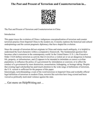 The Past and Present of Terrorism and Counterterrorism in...
The Past and Present of Terrorism and Counterterrorism in China
Introduction
This paper traces the evolution of China s indigenous conceptualization of terrorism and counter
terrorism practice from Imperial China to the modern era. It mainly explores the historical and cultural
underpinnings and the current pragmatic diplomacy that have shaped the evolution.
Since the concept of terrorism did not originate in China and retains much ambiguity, it is helpful to
understand the local characters within a comparative framework. The fundamental question then
becomes what is terrorism in the contemporary world. In the United States ( U.S. ), the Executive
Order 13224 defines terrorism as activity that (1) involves a violent act or an act dangerous to human
life, property, or infrastructure, and (2) appears to be intended to intimidate or coerce a civilian
population; to influence the policy of a government by intimidation or coercion; or to affect the
conduct of a government by mass destruction, assassination, kidnapping, or hostage taking. Despite
that existing legal scholarship has paid much attention to the wide range of definitions of terrorism,
the U.S. version is sufficient for the purpose of this paper.
Interestingly, notwithstanding a want of the word terrorism in Imperial China and workable official
legal definition of terrorism in modern China, terrorist like activities have long existed and been
viewed as politically motivated violence against the state.
... Get more on HelpWriting.net ...
 