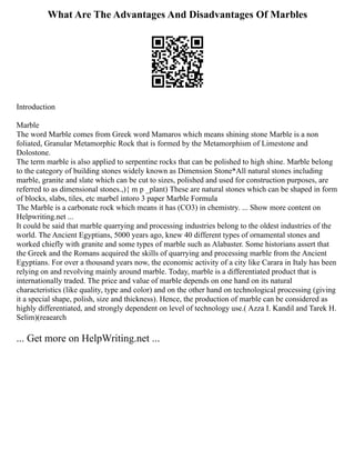 What Are The Advantages And Disadvantages Of Marbles
Introduction
Marble
The word Marble comes from Greek word Mamaros which means shining stone Marble is a non
foliated, Granular Metamorphic Rock that is formed by the Metamorphism of Limestone and
Dolostone.
The term marble is also applied to serpentine rocks that can be polished to high shine. Marble belong
to the category of building stones widely known as Dimension Stone*All natural stones including
marble, granite and slate which can be cut to sizes, polished and used for construction purposes, are
referred to as dimensional stones.,){ m p _plant) These are natural stones which can be shaped in form
of blocks, slabs, tiles, etc marbel intoro 3 paper Marble Formula
The Marble is a carbonate rock which means it has (CO3) in chemistry. ... Show more content on
Helpwriting.net ...
It could be said that marble quarrying and processing industries belong to the oldest industries of the
world. The Ancient Egyptians, 5000 years ago, knew 40 different types of ornamental stones and
worked chiefly with granite and some types of marble such as Alabaster. Some historians assert that
the Greek and the Romans acquired the skills of quarrying and processing marble from the Ancient
Egyptians. For over a thousand years now, the economic activity of a city like Carara in Italy has been
relying on and revolving mainly around marble. Today, marble is a differentiated product that is
internationally traded. The price and value of marble depends on one hand on its natural
characteristics (like quality, type and color) and on the other hand on technological processing (giving
it a special shape, polish, size and thickness). Hence, the production of marble can be considered as
highly differentiated, and strongly dependent on level of technology use.( Azza I. Kandil and Tarek H.
Selim)(reaearch
... Get more on HelpWriting.net ...
 