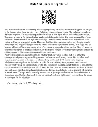 Rods And Cones Interpretation
The article titled Rods Cones is very interesting explaining to the the reader what happens in our eyes.
In the human retina there are two types of photoreceptors, rods and cones. The rods and cones have
different purposes. The rods are responsible for vision at low light, which is called scotopic vision.
The cones are active for light at higher levels, called photopic vision. The cones are capable of color
vision and are responsible for high spatial acuity. The rods on the other hand do not mediate color
vision, and have a low spatial acuity. There are 3 different types of cones short wavelength, middle
wavelength and long wavelength sensitive cones. The article explains that turtles, fish, frogs and we
humans all have different shapes and sizes of receptors across and within a species. Figure 1. presents
a schematic diagram of the rods and cones. In this figure, one can see in the outer segments of rods the
cell membrane ... Show more content on Helpwriting.net ...
Positive reinforcement has nothing to do, whether the behavior is good or bad. It is rather the
consequence of presenting something pleasant, such as a reward,money or sex. On the other hand,
negative reinforcement is the removal of something unpleasant. Both positive and negative
reinforcement strengthens our behavior. In order for our vision to occur, we need to receive and
process what we see out in the natural world. The simulation example, stated that light is going to the
eyes or sound wave traveling to the ear. In order for us to react to what we observe, we need to use the
rods and cones based on the different situations we face on a daily basis. Use an example of someone
in a dark room. The eye would naturally use the rods in your eye to obtain what the environment is
like around you. On the other hand, if you were at the beach or a light room you would use the cones
in your eyes for the high light
... Get more on HelpWriting.net ...
 