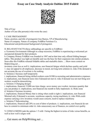 Essay on Case Study Analysis Oultine 2015 Foldrit
Title of Case
Author of Case (the person(s) who wrote the case)
I. CASE PROTAGONIST
Name, position, and title of protagonist Jose Ramos, VP of Manufacturing
Name of company. Nature of company FoldRite Furniture Co.
Educational and professional background of protagonist.
II. RELAVANT FACTS (these subheadings are specific to FoldRite)
a. Economic Environment Although in a deep recession, FoldRite is experiencing a welcomed yet
unexpected demand for their products.
b. Company History FoldRite was founded in 1987 and at that time only offered folding banquet
tables. This product was light yet durable and was the base for their expansion into similar products.
Soon after this FoldRite released foldable tables and stackable chairs. ... Show more content on
Helpwriting.net ...
inventory costs less as well ii. implications, non financial fatigue which declines quality and yield
1. may not appeal to all employees, decrease in moral, not long term solution iii. risks if the demand is
not accurate the use of overtime is for nothing
b. Solution 2 Increase staff temporarily
i. implications, financial hiring skilled workers costs $1500 in recruiting and administrative expenses.
ii. implications, non financial more risk if demand not met iii. risks if demand was not met firing new
workers would be demoralizing.
c. Solution 3 Changing designs
i. implications, financial 15,000 one time charge, saves money save worker, increases quantity that
you can produce ii. implications, non financial one month to fully implement. iii. Risks none
d. Solution 4 Increase inventory
i. implications, financial Money that is sitting when credit is tight ii. implications, non financial
Minimal only if demand is accurate, warehouse capacity, taxing machinery iii. risks With credit
expense carrying a low inventory would cause concern, need to replace machinery
e. Solution 5 Subcontracting
i. implications, financial add 20% to cost of labor of products. ii. implications, non financial do not
have to commit to minimum order iii. risks unnecessary use of finances, no control over quality
V. CONCLUSIONS rank the options 1 5 with 1 being the highest in terms of risks versus benefits, as
well as how well it aligns with
... Get more on HelpWriting.net ...
 